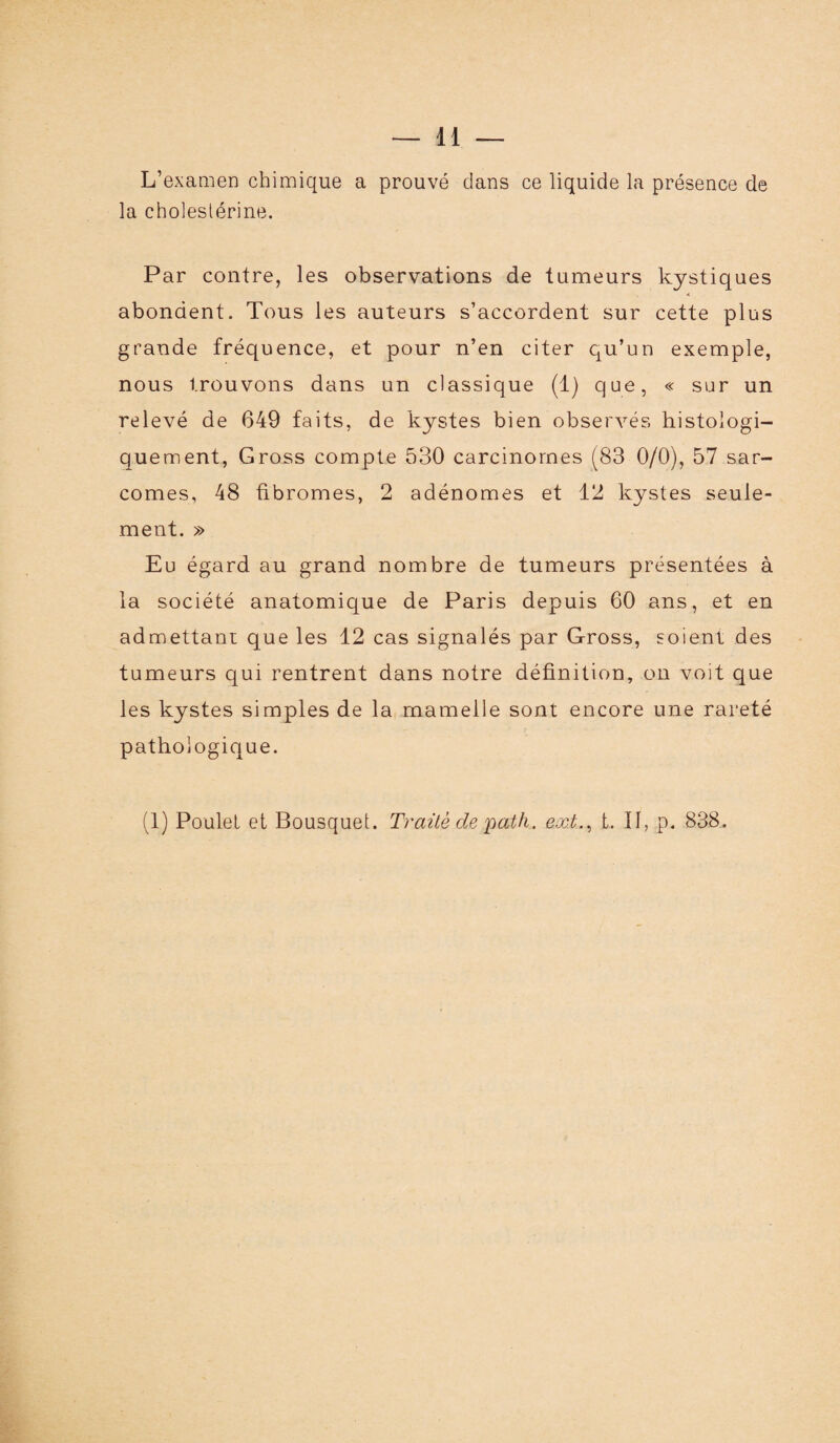 L’examen chimique a prouvé dans ce liquide la présence de la cholestérine. Par contre, les observations de tumeurs kystiques abondent. Tous les auteurs s’accordent sur cette plus grande fréquence, et pour n’en citer qu’un exemple, nous trouvons dans un classique (1) que, « sur un relevé de 649 faits, de kystes bien observés histologi¬ quement, Gross compte 530 carcinomes (83 0/0), 57 sar¬ comes, 48 fibromes, 2 adénomes et 12 kystes seule¬ ment. » Eu égard au grand nombre de tumeurs présentées à la société anatomique de Paris depuis 60 ans, et en admettant que les 12 cas signalés par Gross, soient des tumeurs qui rentrent dans notre définition, on voit que les kystes simples de la mamelle sont encore une rareté pathologique.