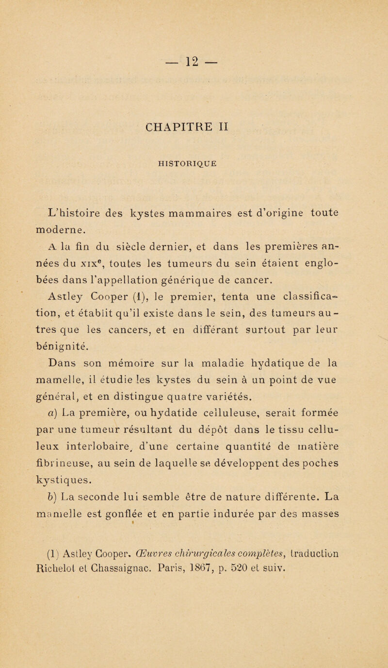 CHAPITRE II HISTORIQUE L’histoire des kystes mammaires est d’origine toute moderne. A la fin du siècle dernier, et dans les premières an¬ nées du xixe, toutes les tumeurs du sein étaient englo¬ bées dans l’appellation générique de cancer. Astley Cooper (1), le premier, tenta une classifica¬ tion, et établit qu’il existe dans le sein, des tumeurs au¬ tres que les cancers, et en différant surtout par leur bénignité. Dans son mémoire sur la maladie hydatique de la mamelle, il étudie les kystes du sein à un point de vue général, et en distingue quatre variétés. a) La première, ouhydatide celluleuse, serait formée par une tumeur résultant du dépôt dans le tissu cellu¬ leux interlobaire, d’une certaine quantité de matière fibrineuse, au sein de laquelle se développent des poches kystiques. b) La seconde lui semble être de nature différente. La mamelle est gonflée et en partie indurée par des masses (1) Astley Cooper. Œuvres chirurgicales complètes, traduction Richelot et Ghassaignac. Paris, 1867, p. 520 et suiv.