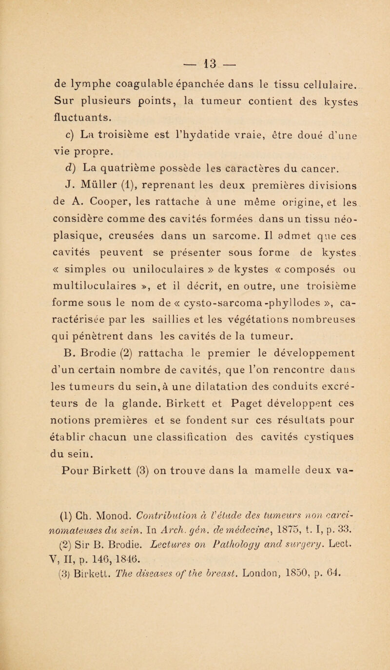 de lymphe coagulable épanchée dans le tissu cellulaire. Sur plusieurs points, la tumeur contient des kystes fluctuants. c) La troisième est l’hydatide vraie, être doué d’une vie propre. d) La quatrième possède les caractères du cancer. J. Müller (1), reprenant les deux premières divisions de A. Cooper, les rattache à une même origine, et les considère comme des cavités formées dans un tissu néo¬ plasique, creusées dans un sarcome. Il admet que ces cavités peuvent se présenter sous forme de kystes « simples ou uniloculaires » de kystes « composés ou multiloculaires », et il décrit, en outre, une troisième forme sous le nom de « cysto-sarcoma-pbyllodes », ca¬ ractérisée par les saillies et les végétations nombreuses qui pénètrent dans les cavités de la tumeur. B. Brodie (2) rattacha le premier le développement d’un certain nombre de cavités, que l’on rencontre dans les tumeurs du sein,à une dilatation des conduits excré¬ teurs de la glande. Birkett et Paget développent ces notions premières et se fondent sur ces résultats pour établir chacun une classification des cavités cystiques du sein. Pour Birkett (3) on trouve dans la mamelle deux va- (1) Ch. Monod. Contribution à Vélude des tumeurs non carci¬ nomateuses du sein. In Arch. gén. de médecine, 1875, t. I, p. 33. (2) Sir B. Brodie. Lectures on Pathology and surgery. Lect. Y, II, p. 146, 1846. (3) Birkett. The diseases of the breast. London, 1850, p. 64.