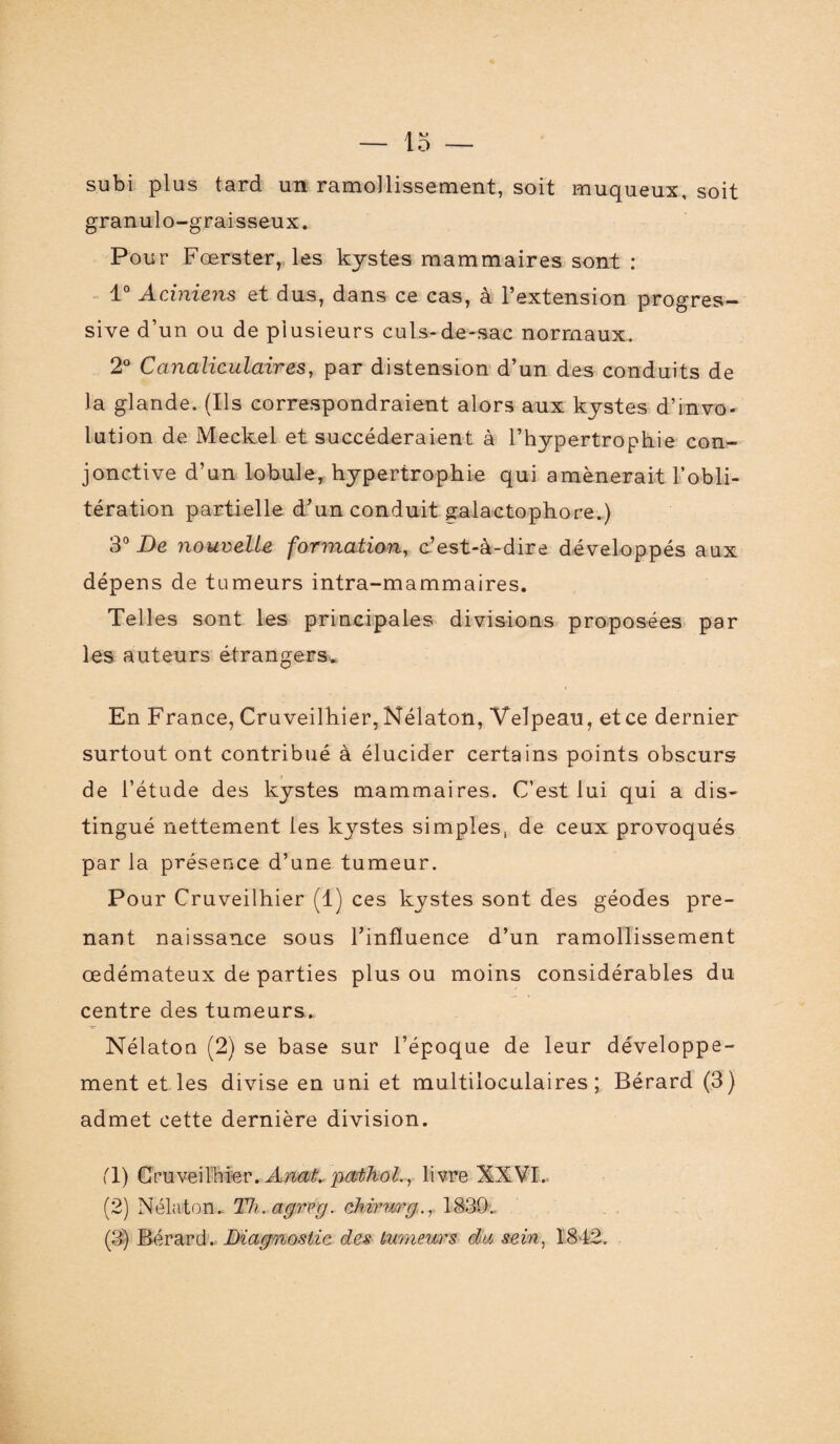 subi plus tard un ramollissement, soit muqueux, soit granulo-graisseux. Pour Fœrster, les kystes mammaires sont : 1° Aciniens et dus, dans ce cas, à l’extension progres¬ sive d’un ou de plusieurs culs-de-sac normaux. 2° Canaliculaires, par distension d’un des conduits de la glande. (Us correspondraient alors aux kystes dévo¬ lution de Meckel et succéderaient à l’hypertrophie con¬ jonctive d’un lobule, hypertrophie qui amènerait l’obli¬ tération partielle d’un conduit galactophore.) 3° De nouvelle formation, c’est-à-dire développés aux dépens de tumeurs intra-mammaires. Telles sont les principales divisions proposées par les auteurs étrangers* En France, Cruveilbier, Nélaton, Velpeau, et ce dernier surtout ont contribué à élucider certains points obscurs de l’étude des kystes mammaires. C’est lui qui a dis¬ tingué nettement les kystes simples, de ceux provoqués par la présence d’une tumeur. Pour Cruveilhier (1) ces kystes sont des géodes pre¬ nant naissance sous l’influence d’un ramollissement œdémateux de parties plus ou moins considérables du centre des tumeurs., Nélaton (2) se base sur l’époque de leur développe¬ ment et les divise en uni et multiloculaires; Bérard (3) admet cette dernière division. T) Cruveilhier. Anat. pathol., livre XXVI. (2) Nélaton.. Th.agreg. chirurg., 1839.. (3) Bérard. Diagnostic des tumeurs du sein, 1842,