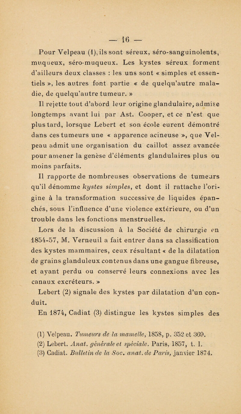 Pour Velpeau (1),, ils sont séreux, séro-sanguinolents, muqueux, séro-muqueux. Les kystes séreux forment d’ailleurs deux classes : les uns sont « simples et essen¬ tiels », les autres font partie « de quelqu’autre mala¬ die, de quelqu’autre tumeur. » Il rejette tout d’abord leur origine glandulaire, admise longtemps avant lui par Ast. Cooper, et ce n’est que plus tard, lorsque Lebert et son école eurent démontré dans ces tumeurs une « apparence acineuse », que Vel¬ peau admit une organisation du caillot assez avancée pour amener la genèse d’cléments glandulaires plus ou moins parfaits. Il rapporte de nombreuses observations de tumeurs qu’il dénomme kystes simples, et dont il rattache l’ori¬ gine à la transformation successive de liquides épan¬ chés, sous l’influence d’une violence extérieure, ou d’un trouble dans les fonctions menstruelles. Lors de la discussion à la Société de chirurgie en 1854-57, M. Verneuil a fait entrer dans sa classification des kystes mammaires, ceux résultant « de la dilatation de grains glanduleux contenus dans une gangue fibreuse, et ayant perdu ou conservé leurs connexions avec les canaux excréteurs. » Lebert (2) signale des kystes par dilatation d’un con¬ duit. En 1874, Cadiat (3) distingue les kystes simples des (1) Velpeau. Tumeurs de la mamelle, 1858, p. 352 et 369. (2) Lebert. Anat. generale et spèciale. Paris, 1857, t. I. (3) Cadiat. Bulletin de la Soc. anat.de Paris, janvier 1874.