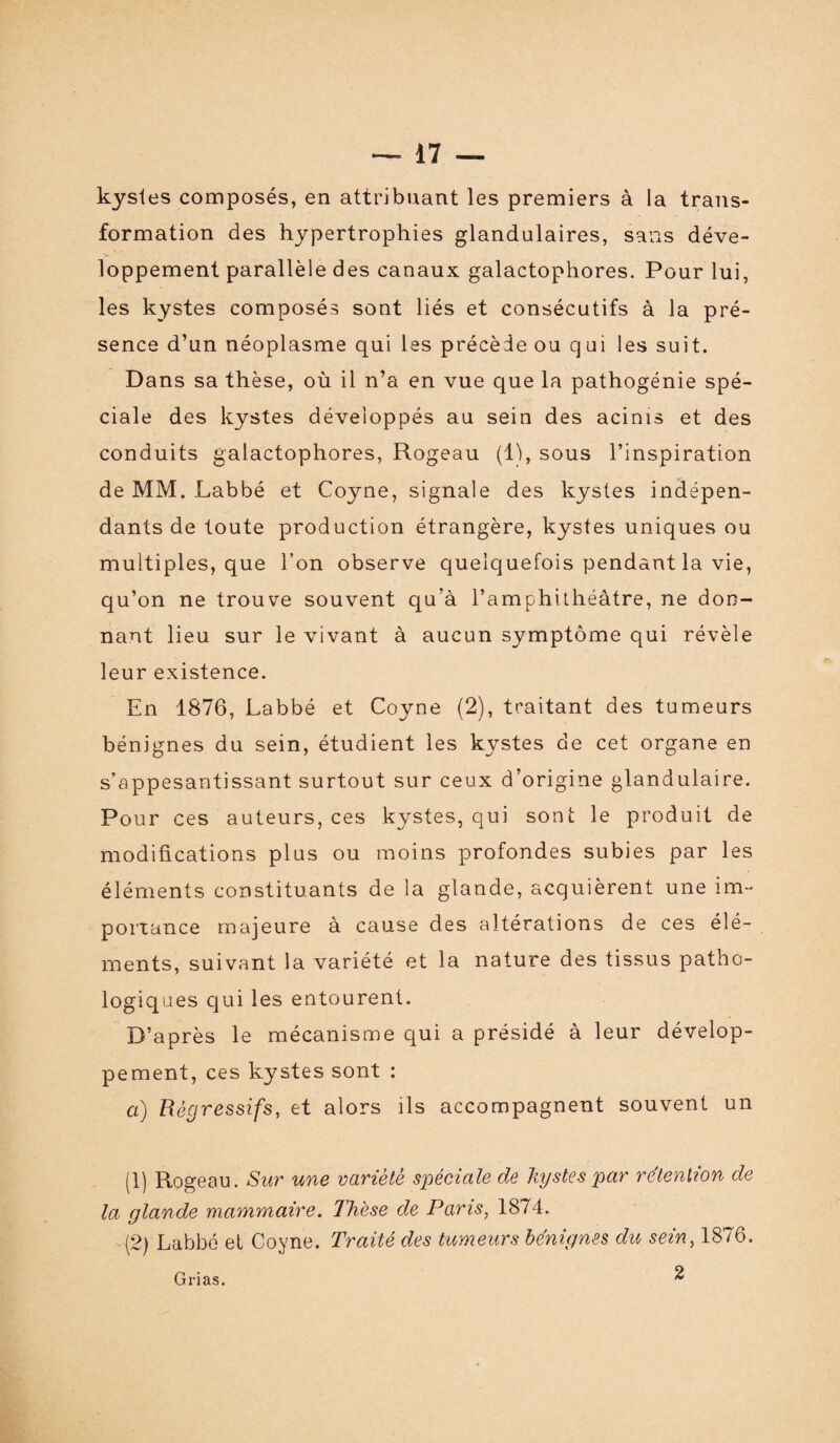 kystes composés, en attribuant les premiers à la trans¬ formation des hypertrophies glandulaires, sans déve¬ loppement parallèle des canaux galactophores. Pour lui, les kystes composés sont liés et consécutifs à la pré¬ sence d’un néoplasme qui les précède ou qui les suit. Dans sa thèse, où il n’a en vue que la pathogénie spé¬ ciale des kystes développés au sein des acinis et des conduits galactophores, Rogeau (11, sous l’inspiration de MM. Labbé et Coyne, signale des kystes indépen¬ dants de toute production étrangère, kystes uniques ou multiples, que l’on observe quelquefois pendant la vie, qu’on ne trouve souvent qu’à l’amphithéâtre, ne don¬ nant lieu sur le vivant à aucun symptôme qui révèle leur existence. En 1876, Labbé et Coyne (2), traitant des tumeurs bénignes du sein, étudient les kystes de cet organe en s’appesantissant surtout sur ceux d’origine glandulaire. Pour ces auteurs, ces kystes, qui sont le produit de modifications plus ou moins profondes subies par les éléments constituants de la glande, acquièrent une im¬ portance majeure à cause des altérations de ces élé¬ ments, suivant la variété et la nature des tissus patho¬ logiques qui les entourent. D’après le mécanisme qui a présidé à leur dévelop¬ pement, ces kystes sont : a) Régressifs, et alors ils accompagnent souvent un (1) Rogeau. Sur une variété spéciale de kystes par rétention de la glande mammaire. Thèse de Paris, 1874. (2) Labbé et Coyne. Traité des tumeurs bénignes du sein, 1876. 2 Grias.