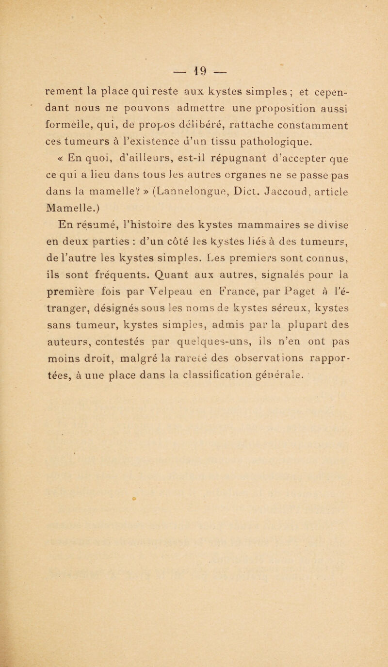 rement la place qui reste aux kystes simples ; et cepen¬ dant nous ne pouvons admettre une proposition aussi formelle, qui, de propos délibéré, rattache constamment ces tumeurs à l'existence d’un tissu pathologique. « En quoi, d’ailieurs, est-il répugnant d’accepter que ce qui a lieu dans tous les autres organes ne se passe pas dans la mamelle? » (Lannelongue, Dict. Jaccoud, article Mamelle.) En résumé, l’histoire des kystes mammaires se divise en deux parties : d’un côté les kystes liés à des tumeurs, de l’autre les kystes simples. Les premiers sont connus, ils sont fréquents. Quant aux autres, signalés pour la première fois par Velpeau en France, par Paget à l’é¬ tranger, désignés sous les noms de kystes séreux, kystes sans tumeur, kystes simples, admis par la plupart des auteurs, contestés par quelques-uns, ils n’en ont pas moins droit, malgré la rareté des observations rappor¬ tées, à une place dans la classification générale. O