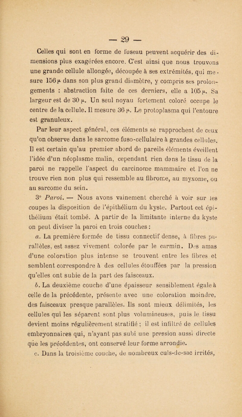 Celles qui sont en forme de luseau peuvent acquérir des di¬ mensions plus exagérées encore. C’est ainsi que nous trouvons une grande cellule allongée, découpée à ses extrémités, qui me¬ sure 156p. dans son plus grand diamètre, y compris ses prolon¬ gements : abstraction faite de ces derniers, elle a 105 p.. Sa largeur est de 30 p.. Un seul noyau fortement coloré occupe le centre de la cellule. Il mesure 36 p-. Le protoplasma qui l’entoure est granuleux. Par leur aspect général, ces éléments se rapprochent de ceux qu’on observe dans le sarcome fuso-cellulaire à grandes cellules. Il est certain qu’au premier abord de pareils éléments éveillent l’idée d’un néoplasme malin, cependant rien dans le tissu de la paroi ne rappelle l’aspect du carcinome mammaire et Ton ne trouve rien non plus qui ressemble au fibrome, au myxome, ou au sarcome du sein. 3° Paroi. — Nous avons vainement cherché à voir sur les coupes la disposition de l’épithélium du kyste. Partout cet épi¬ thélium était tombé. A partir de la limitante interne du kyste on peut diviser la paroi en trois couches : a. La première formée de tissu connectif dense, à fibres pa¬ rallèles, est assez vivement colorée par le carmin. Des amas d’une coloration plus intense se trouvent entre les fibres et semblent correspondre à des cellules étouffées par la pression qu’elles ont subie de la part des faisceaux. b. La deuxième couche d’une épaisseur sensiblement égale à celle de la précédente, présente avec une coloration moindre, des faisceaux presque parallèles. Ils sont mieux délimités, les cellules qui les séparent sont plus volumineuses, puis le tissu devient moins régulièrement stratifié ; il est infiltré de cellules embryonnaires qui, n’ayant pas subi une pression aussi directe que les précédentes, ont conservé leur forme arrondie. c. Dans la troisième couche, de nombreux culs-de-sac irrités,