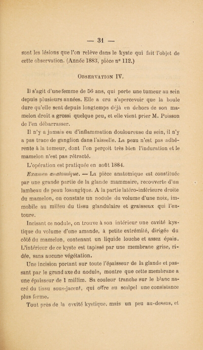 sont les lésions que l’on relève dans le kyste qui fait l’objet de cette observation. (Année 1883, pièce n° 112.) Observation IV. Il s’agit d’une femme de 56 ans, qui porte une tumeur au sein depuis plusieurs années. Elle a cru s’apercevoir que la boule dure qu’elle sent depuis longtemps déjà en dehors de son ma¬ melon droit a grossi quelque peu, et elle vient prier M. Poisson de l’en débarrasser. Il n’y a jamais eu d’inflammation douloureuse du sein, il n’y a pas trace de ganglion dans l’aisselle. La peau n’est pas adhé¬ rente à la tumeur, dont l’on perçoit très bien l’induration et le mamelon n’est pas rétracté. L’opération est pratiquée en août 1884. Examen anatomique. — La pièce anatomique est constituée par une grande partie de la glande mammaire, recouverte d’un lambeau de peau losangique. A la partie latéro-inférieure droite du mamelon, on constate un nodule du volume d’une noix, im¬ mobile au milieu du tissu glandulaire et graisseux qui l’en¬ toure. Incisant ce nodule, on trouve à son intérieur une cavité kys¬ tique du volume d’une amande, à petite extrémité, dirigée du côté du mamelon, contenant un liquide louche et assez épais. L’intérieur de ce kyste est tapissé par une membrane grise, ri¬ dée, sans aucune végétation. Une incision portant sur toute l’épaisseur de la glande et pas¬ sant par le grand axe du nodule, montre que cette membrane a une épaisseur de 1 millim. Sa couleur tranche sur le blanc na¬ cré du tissu sous-jacent, qui offre au scalpel une consistance plus ferme. Tout près de la cavité kystique, mais un peu au-dessus, et