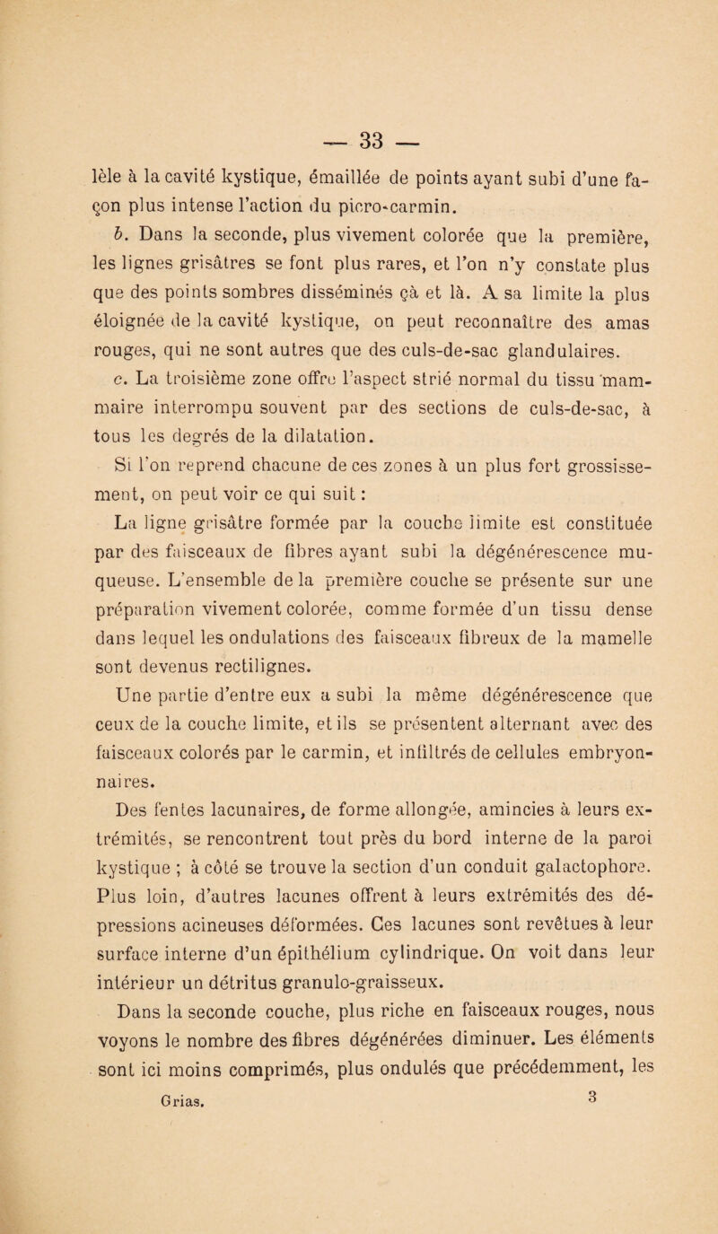 lèle à la cavité kystique, émaillée de points ayant subi d’une fa¬ çon plus intense l’action du picro-carmin. b. Dans la seconde, plus vivement colorée que la première, les lignes grisâtres se font plus rares, et l’on n’y constate plus que des points sombres disséminés çà et là. A sa limite la plus éloignée de la cavité kystique, on peut reconnaître des amas rouges, qui ne sont autres que des culs-de-sac glandulaires. c. La troisième zone offre l’aspect strié normal du tissu ‘mam¬ maire interrompu souvent par des sections de culs-de-sac, à tous les degrés de la dilatation. Si l’on reprend chacune de ces zones à un plus fort grossisse¬ ment, on peut voir ce qui suit : La ligne grisâtre formée par la couche limite est constituée par des faisceaux de fibres ayant subi la dégénérescence mu¬ queuse. L’ensemble de la première couche se présente sur une préparation vivement colorée, comme formée d’un tissu dense dans lequel les ondulations des faisceaux fibreux de la mamelle sont devenus rectilignes. Une partie d’entre eux a subi la même dégénérescence que ceux de la couche limite, et ils se présentent alternant avec des faisceaux colorés par le carmin, et infiltrés de cellules embryon¬ naires. Des fentes lacunaires, de forme allongée, amincies à leurs ex¬ trémités, se rencontrent tout près du bord interne de la paroi kystique ; à côté se trouve la section d’un conduit galactophore. Plus loin, d’autres lacunes offrent à leurs extrémités des dé¬ pressions acineuses déformées. Ces lacunes sont revêtues à leur surface interne d’un épithélium cylindrique. On voit dans leur intérieur un détritus granulo-graisseux. Dans la seconde couche, plus riche en faisceaux rouges, nous voyons le nombre des fibres dégénérées diminuer. Les éléments sont ici moins comprimés, plus ondulés que précédemment, les 3 Grias.