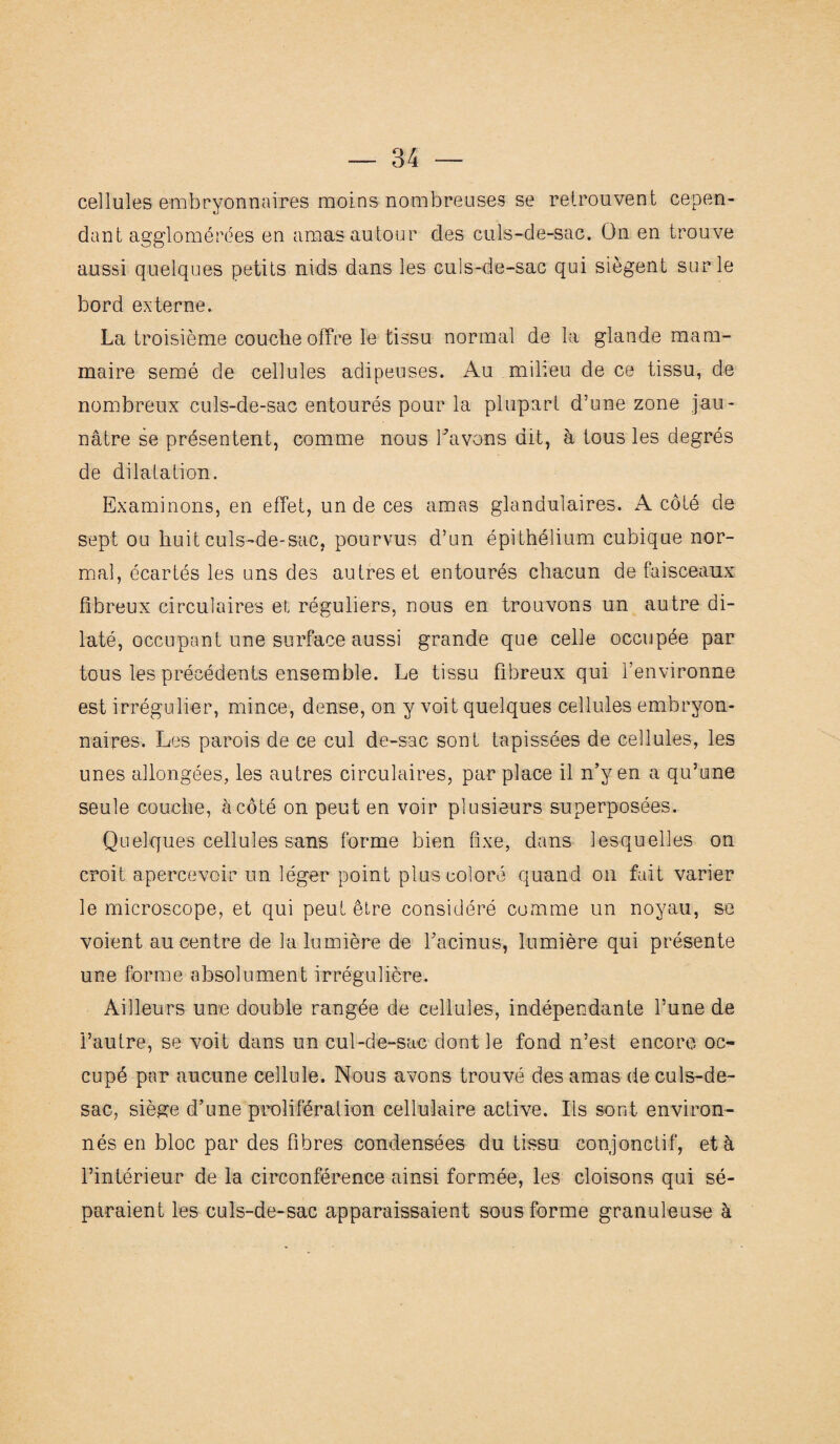 cellules embryonnaires moins nombreuses se retrouvent cepen¬ dant agglomérées en amas autour des culs-de-sac. On en trouve aussi quelques petits nids dans les culs-de-sac qui siègent sur le bord externe. La troisième couche offre le tissu normal de la glande mam¬ maire semé de cellules adipeuses. Au milieu de ce tissu, de nombreux culs-de-sac entourés pour la plupart d’une zone jau¬ nâtre se présentent, comme nous bavons dit, à tous les degrés de dilatation. Examinons, en effet, un de ces amas glandulaires. A côté de sept ou huit culs-de-sac, pourvus d’un épithélium cubique nor¬ mal, écartés les uns des autres et entourés chacun de faisceaux fibreux circulaires et réguliers, nous en trouvons un autre di¬ laté, occupant une surface aussi grande que celle occupée par tous les précédents ensemble. Le tissu fibreux qui l’environne est irrégulier, mince, dense, on y voit quelques cellules embryon¬ naires. Les parois de ce cul de-sac sont tapissées de cellules, les unes allongées, les autres circulaires, par place il n’y en a qu’une seule couche, à côté on peut en voir plusieurs superposées. Quelques cellules sans forme bien fixe, dans lesquelles on croit apercevoir un léger point plus coloré quand on fait varier le microscope, et qui peut être considéré comme un noyau, se voient au centre de la lumière de l’a ci nu s, lumière qui présente une forme absolument irrégulière. Ailleurs une double rangée de cellules, indépendante l’une de i’autre, se voit dans un cul-de-sac dont le fond n’est encore oc¬ cupé par aucune cellule. Nous avons trouvé des amas de culs-de- sac, siège d’une prolifération cellulaire active. Ils sont environ¬ nés en bloc par des fibres condensées du tissu conjonctif, et à l’intérieur de la circonférence ainsi formée, les cloisons qui sé¬ paraient les culs-de-sac apparaissaient sous forme granuleuse à