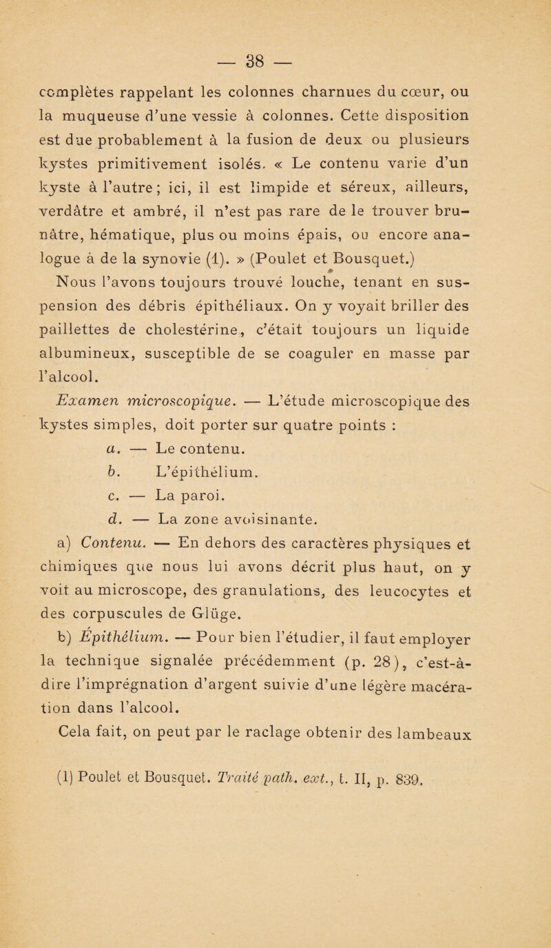 complètes rappelant les colonnes charnues du cœur, ou la muqueuse d’une vessie à colonnes. Cette disposition est due probablement à la fusion de deux ou plusieurs kystes primitivement isolés, « Le contenu varie d’un kyste à l’autre ; ici, il est limpide et séreux, ailleurs, verdâtre et ambré, il n’est pas rare de le trouver bru¬ nâtre, hématique, plus ou moins épais, ou encore ana¬ logue à de la synovie (1). » (Poulet et Bousquet.) Nous l’avons toujours trouvé louche, tenant en sus¬ pension des débris épithéliaux. On y voyait briller des paillettes de cholestérine, c’était toujours un liquide albumineux, susceptible de se coaguler en masse par l’alcool. Examen microscopique. — L’étude microscopique des kystes simples, doit porter sur quatre points : a. — Le contenu. b. L’épithélium. c. — La paroi. d. — La zone avoisinante. a) Contenu. — En dehors des caractères physiques et chimiques que nous lui avons décrit plus haut, on y voit au microscope, des granulations, des leucocytes et des corpuscules de Glüge. / b) Epithélium. —• Pour bien l’étudier, il faut employer la technique signalée précédemment (p. 28), c’est-à- dire l’imprégnation d’argent suivie d’une légère macéra¬ tion dans l’alcool. Cela fait, on peut par le raclage obtenir des lambeaux (1) Poulet et Bousquet. Traité path. ecct., t. II, p. 839.
