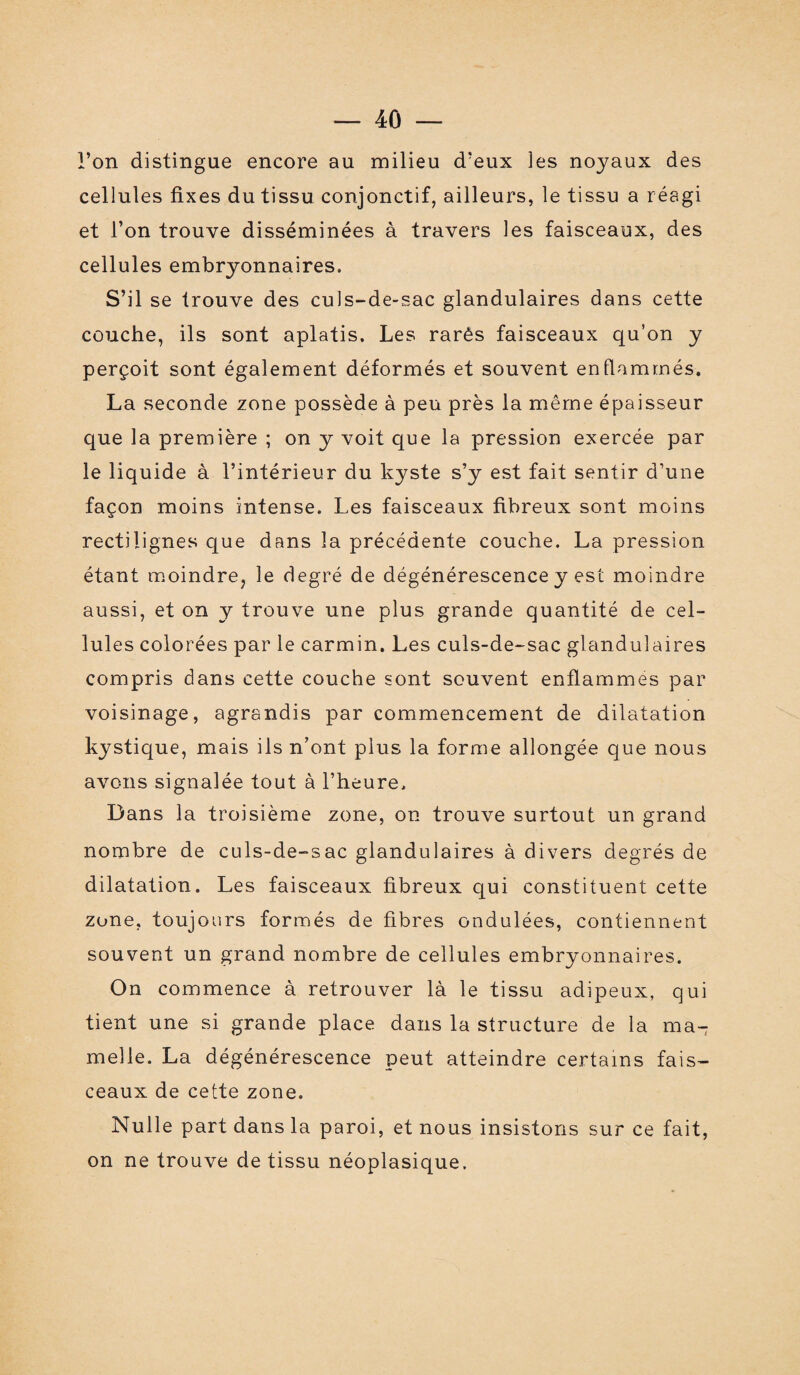 l’on distingue encore au milieu d’eux les noyaux des cellules fixes du tissu conjonctif, ailleurs, le tissu a réagi et l’on trouve disséminées à travers les faisceaux, des cellules embryonnaires. S’il se trouve des culs-de-sac glandulaires dans cette couche, ils sont aplatis. Les rarês faisceaux qu’on y perçoit sont également déformés et souvent enflammés. La seconde zone possède à peu près la même épaisseur que la première ; on y voit que la pression exercée par le liquide à l’intérieur du kyste s’y est fait sentir d’une façon moins intense. Les faisceaux fibreux sont moins rectilignes que dans la précédente couche. La pression étant moindre, le degré de dégénérescence y est moindre aussi, et on y trouve une plus grande quantité de cel¬ lules colorées par le carmin. Les culs-de-sac glandulaires compris dans cette couche sont souvent enflammes par voisinage, agrandis par commencement de dilatation kystique, mais ils n’ont plus la forme allongée que nous avons signalée tout à l’heure. Dans la troisième zone, on trouve surtout un grand nombre de culs-de-sac glandulaires à divers degrés de dilatation. Les faisceaux fibreux qui constituent cette zone, toujours formés de fibres ondulées, contiennent souvent un grand nombre de cellules embryonnaires. On commence à retrouver là le tissu adipeux, qui tient une si grande place dans la structure de la ma¬ melle. La dégénérescence peut atteindre certains fais¬ ceaux de cette zone. Nulle part dans la paroi, et nous insistons sur ce fait, on ne trouve de tissu néoplasique.