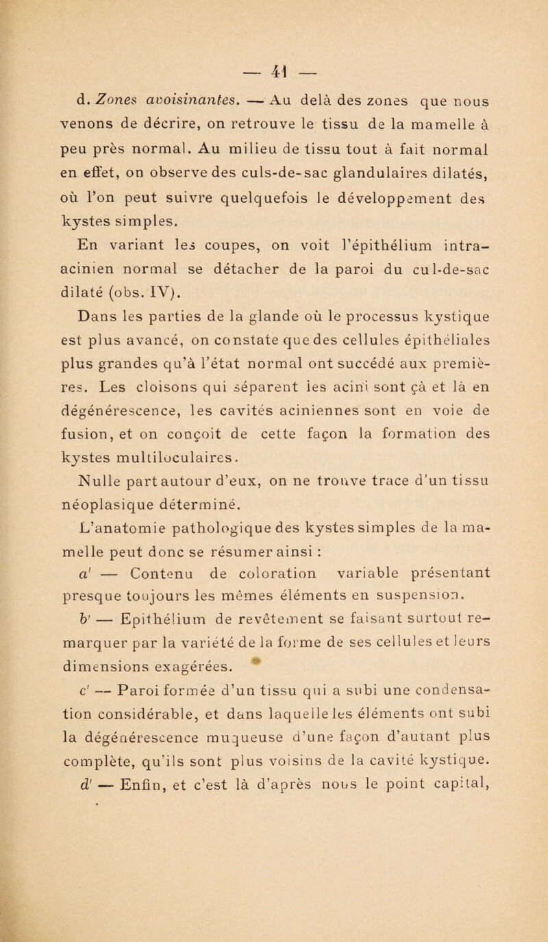 d. Zones avoisinantes. — Au delà des zones que nous venons de décrire, on retrouve le tissu de la mamelle à peu près normal. Au milieu de tissu tout à fait normal en effet, on observe des culs-de-sac glandulaires dilatés, où l’on peut suivre quelquefois le développement des kystes simples. En variant les coupes, on voit l’épithélium intra- acinien normal se détacher de la paroi du cul-de-sac dilaté (obs. IV). D ans les parties de la glande où le processus kystique est plus avancé, on constate que des cellules épithéliales plus grandes qu’à l’état normal ont succédé aux premiè¬ res. Les cloisons qui séparent ies acini sont çà et là en dégénérescence, les cavités aciniennes sont en voie de fusion, et on conçoit de cette façon la formation des kystes multiloculaires. Nulle part autour d’eux, on ne trouve trace d'un tissu néoplasique déterminé. L’anatomie pathologique des kystes simples de la ma¬ melle peut donc se résumer ainsi : a' — Contenu de coloration variable présentant presque toujours les mêmes éléments en suspension. b' — Epithélium de revêtement se faisant surtout re¬ marquer par la variété de la forme de ses cellules et leurs dimensions exagérées. c' — Paroi formée d’un tissu qui a subi une condensa¬ tion considérable, et dans laquelle les éléments ont subi la dégénérescence muqueuse d’une façon d’autant plus complète, qu’ils sont plus voisins de la cavité kystique. d1 — Enfin, et c’est là d’après nous le point capital,