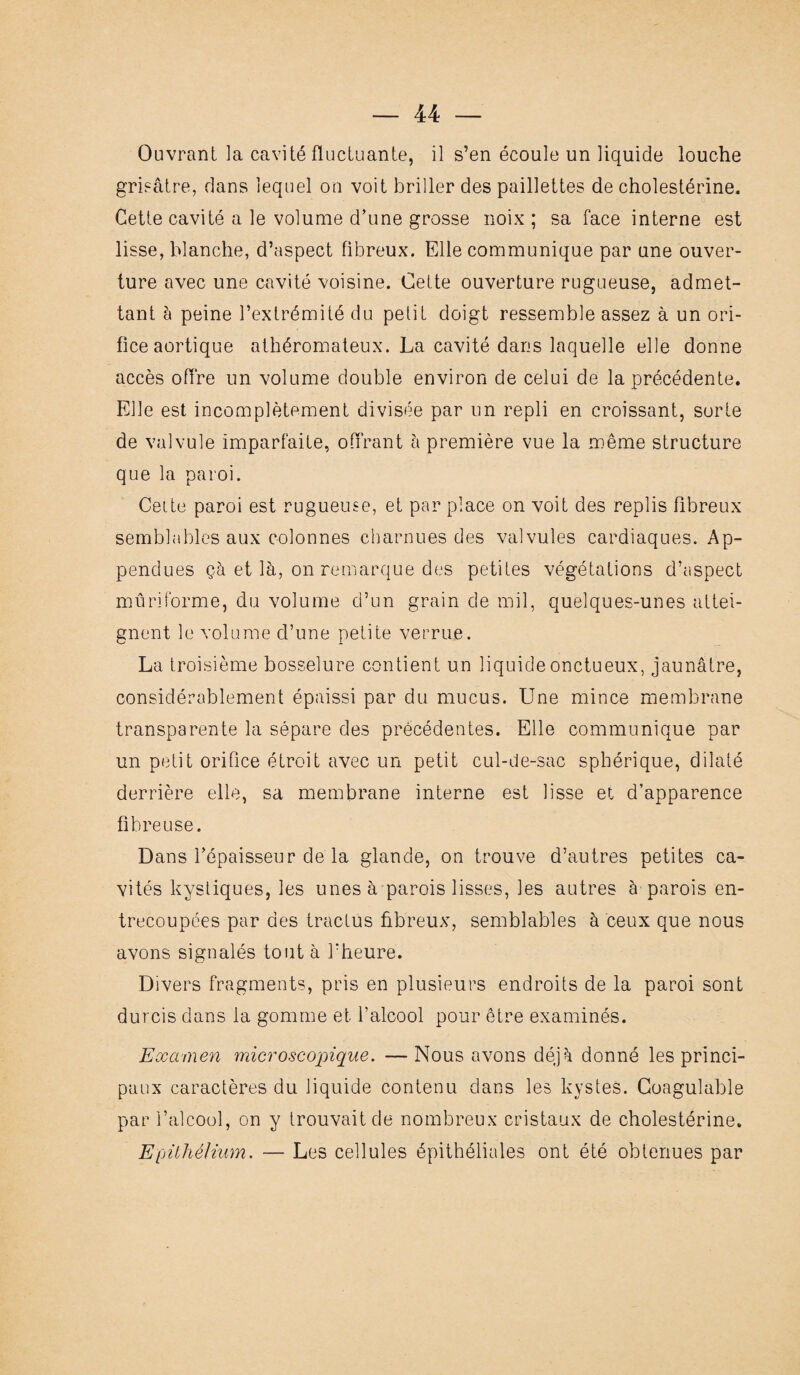 Ouvrant la cavité fluctuante, il s’en écoule un liquide louche grisâtre, dans lequel on voit briller des paillettes de cholestérine. Cette cavité a le volume d’une grosse noix ; sa face interne est lisse, blanche, d’aspect fibreux. Elle communique par une ouver¬ ture avec une cavité voisine. Cette ouverture rugueuse, admet¬ tant à peine l’extrémité du petit doigt ressemble assez à un ori¬ fice aortique athéromateux. La cavité dans laquelle elle donne accès offre un volume double environ de celui de la précédente. Elle est incomplètement divisée par un repli en croissant, sorte de valvule imparfaite, offrant à première vue la même structure que la paroi. Cette paroi est rugueuse, et par place on voit des replis fibreux semblables aux colonnes charnues des valvules cardiaques. Ap- pendues çà et là, on remarque des petites végétations d’aspect mûriforme, du volume d’un grain de mil, quelques-unes attei¬ gnent le volume d’une petite verrue. La troisième bosselure contient un liquide onctueux, jaunâtre, considérablement épaissi par du mucus. Une mince membrane transparente la sépare des précédentes. Elle communique par un petit orifice étroit avec un petit cul-de-sac sphérique, dilaté derrière elle, sa membrane interne est lisse et d’apparence fibreuse. Dans l’épaisseur de la glande, on trouve d’autres petites ca¬ vités kystiques, les unes à parois lisses, les autres à parois en¬ trecoupées par des tractus fibreux, semblables à ceux que nous avons signalés tout à l’heure. Divers fragments, pris en plusieurs endroits de la paroi sont durcis dans la gomme et l’alcool pour être examinés. Examen microscopique. — Nous avons déjà donné les princi¬ paux caractères du liquide contenu dans les kystes. Coagulable par l’alcool, on y trouvait de nombreux cristaux de cholestérine. EpüliéJhim. — Les cellules épithéliales ont été obtenues par