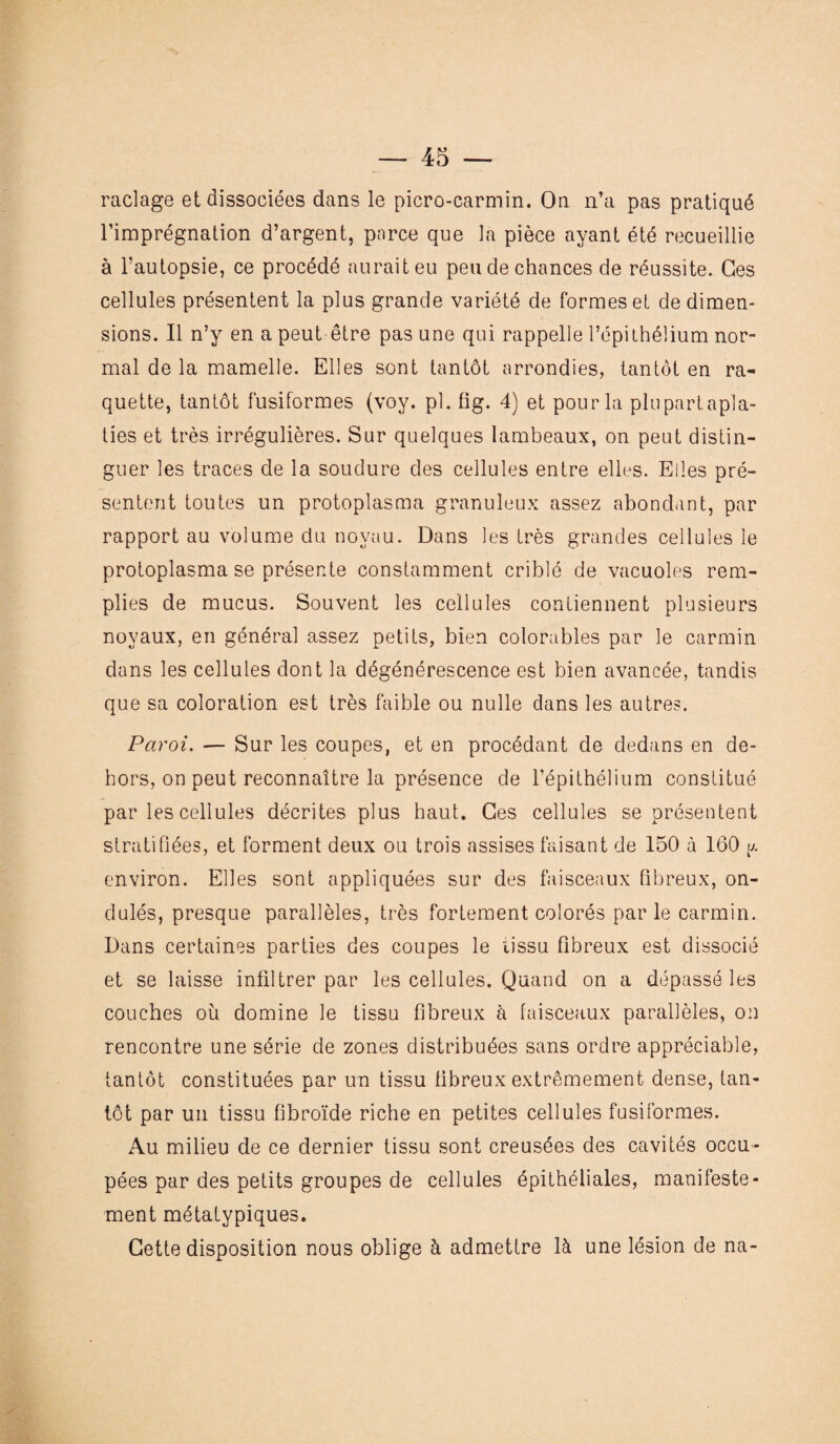 raclage et dissociées dans le picro-carmin. On n’a pas pratiqué l’imprégnation d’argent, parce que la pièce ayant été recueillie à l’autopsie, ce procédé aurait eu pende chances de réussite. Ces cellules présentent la plus grande variété de formes et de dimen¬ sions. Il n’y en a peut être pas une qui rappelle l’épithélium nor¬ mal de la mamelle. Elles sont tantôt arrondies, tantôt en ra¬ quette, tantôt fusiformes (voy. pl. fig. 4) et pour la plu part apla¬ ties et très irrégulières. Sur quelques lambeaux, on peut distin¬ guer les traces de la soudure des cellules entre elles. Elles pré¬ sentent toutes un protoplasma granuleux assez abond.int, par rapport au volume du noyau. Dans les très grandes cellules le protoplasma se présente constamment criblé de vacuoles rem¬ plies de mucus. Souvent les cellules contiennent plusieurs noyaux, en général assez petits, bien colorubles par le carmin dans les cellules dont la dégénérescence est bien avancée, tandis que sa coloration est très faible ou nulle dans les autres. Paroi. — Sur les coupes, et en procédant de dedans en de¬ hors, on peut reconnaître la présence de l’épithélium constitué par les cellules décrites plus haut. Ces cellules se présentent stratifiées, et forment deux ou trois assises faisant de 150 à 160 p. environ. Elles sont appliquées sur des faisceaux fibreux, on¬ dulés, presque parallèles, très fortement colorés par le carmin. Dans certaines parties des coupes le tissu fibreux est dissocié et se laisse infiltrer par les cellules. Quand on a dépassé les couches où domine le tissu fibreux à faisceaux parallèles, on rencontre une série de zones distribuées sans ordre appréciable, tantôt constituées par un tissu fibreux extrêmement dense, tan¬ tôt par un tissu fibroïde riche en petites cellules fusiformes. Au milieu de ce dernier tissu sont creusées des cavités occu¬ pées par des petits groupes de cellules épithéliales, manifeste¬ ment métatypiques. Cette disposition nous oblige à admettre là une lésion de na-