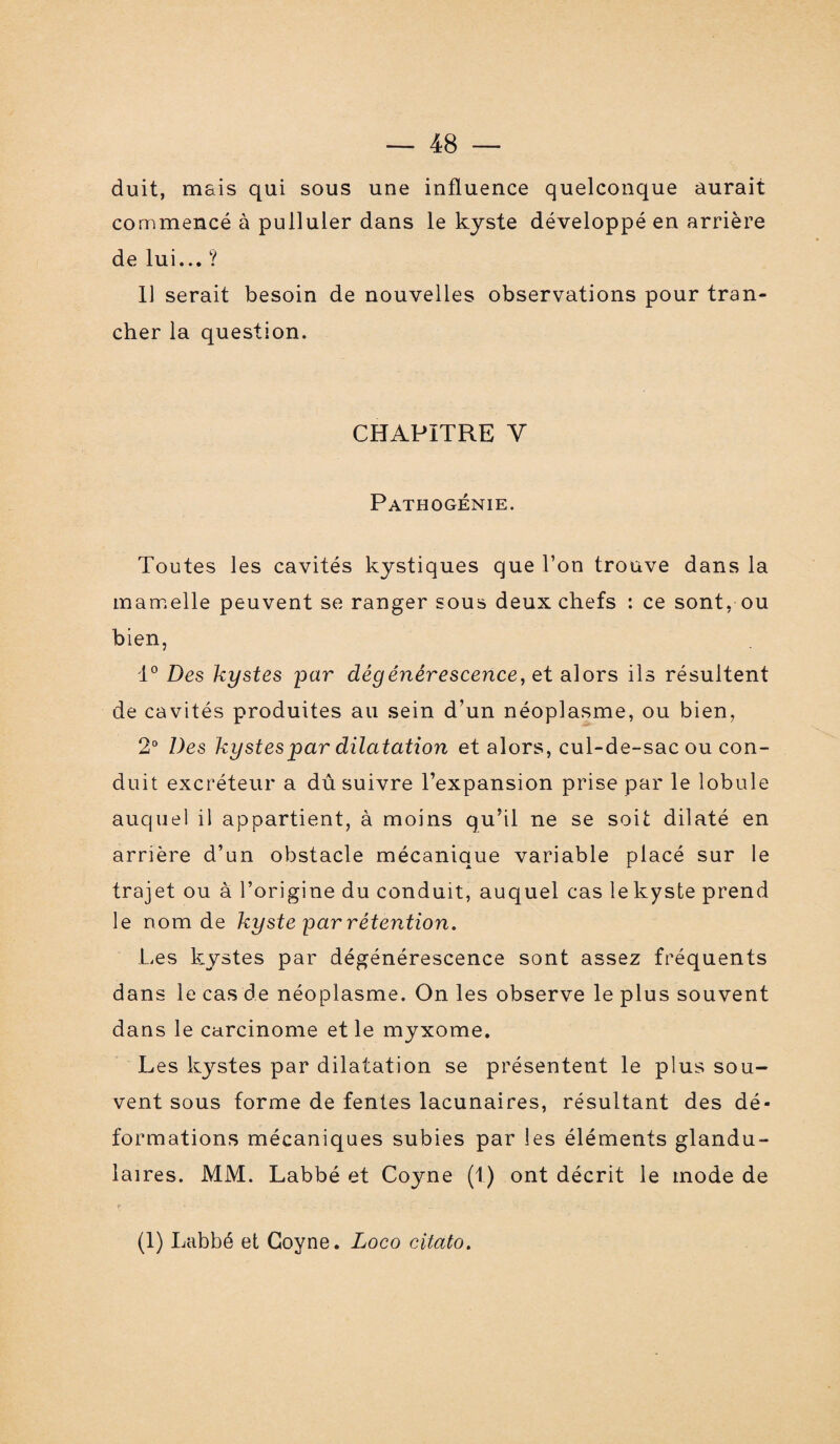 duit, mais qui sous une influence quelconque aurait commencé à pulluler dans le kyste développé en arrière de lui... ? Il serait besoin de nouvelles observations pour tran¬ cher la question. CHAPITRE Y Pathogénie. Toutes les cavités kystiques que l’on trouve dans la mamelle peuvent se ranger sous deux chefs : ce sont, ou bien, 1° Des kystes par dégénérescence, et alors ils résultent de cavités produites au sein d’un néoplasme, ou bien, 2° Des kystes par dilatation et alors, cul-de-sac ou con¬ duit excréteur a dû suivre l’expansion prise par le lobule auquel il appartient, à moins qu’il ne se soit dilaté en arrière d’un obstacle mécanique variable placé sur le trajet ou à l’origine du conduit, auquel cas lekyste prend le nom de kyste par rétention. Les kystes par dégénérescence sont assez fréquents dans le cas de néoplasme. On les observe le plus souvent dans le carcinome et le myxome. Les kystes par dilatation se présentent le plus sou¬ vent sous forme de fentes lacunaires, résultant des dé¬ formations mécaniques subies par les éléments glandu¬ laires. MM. Labbé et Coyne (1) ont décrit le mode de ' - - • .... - (1) Labbé et Coyne. Logo citato.