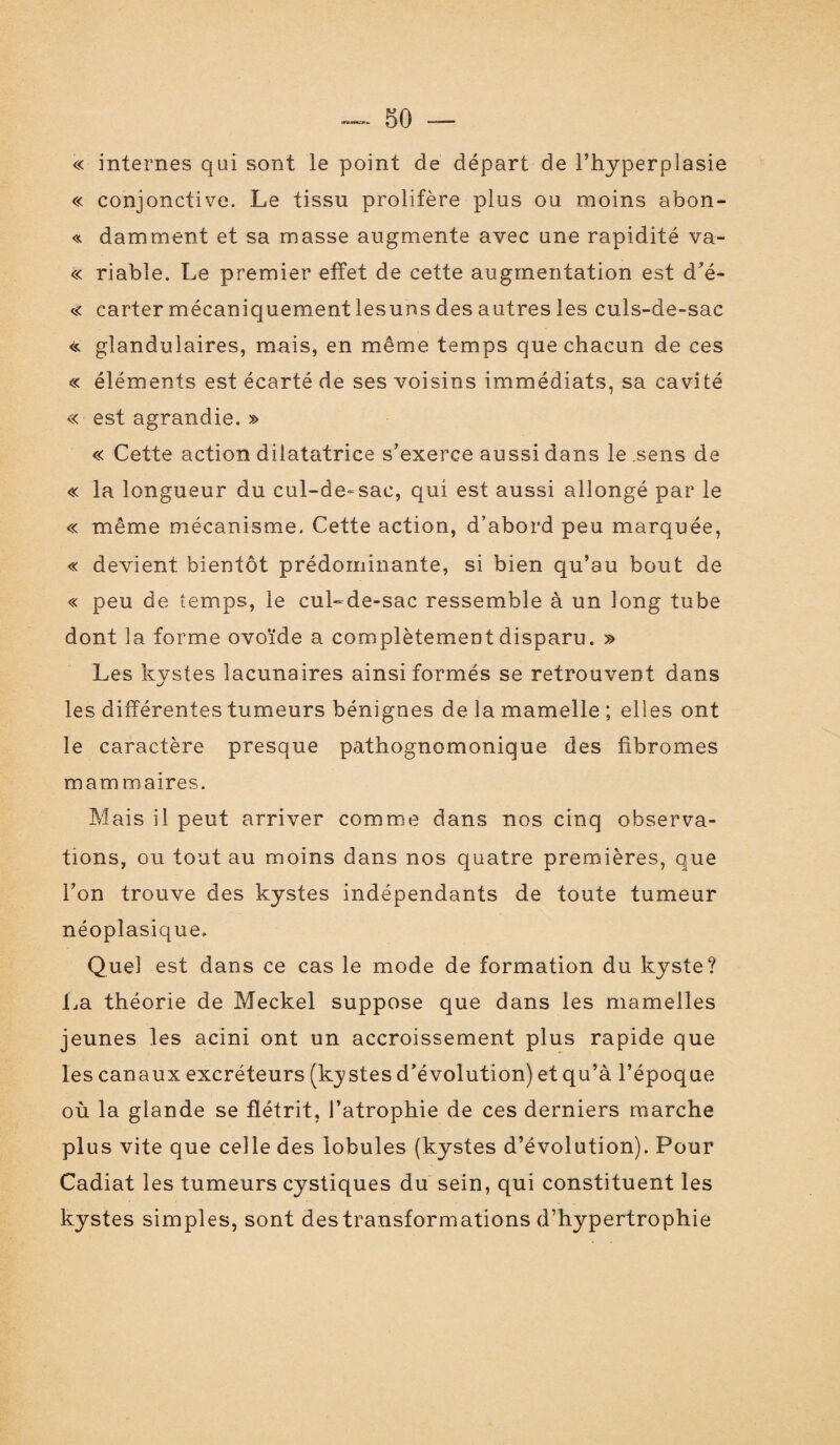 « internes qui sont le point de départ de l’hyperplasie « conjonctive. Le tissu prolifère plus ou moins abon- « damment et sa masse augmente avec une rapidité va- « riable. Le premier effet de cette augmentation est d’é- « cartermécaniquementlesunsdesautresles culs-de-sac << glandulaires, mais, en même temps que chacun de ces « éléments est écarté de ses voisins immédiats, sa cavité « est agrandie. » « Cette action dilatatrice s’exerce aussi dans le sens de « la longueur du cul-de-sac, qui est aussi allongé par le « même mécanisme. Cette action, d’abord peu marquée, « devient bientôt prédominante, si bien qu’au bout de « peu de temps, le cul-de-sac ressemble à un long tube dont la forme ovoïde a complètement disparu. » Les kystes lacunaires ainsi formés se retrouvent dans les différentes tumeurs bénignes de la mamelle ; elles ont le caractère presque pathognomonique des fibromes mammaires. Mais il peut arriver comme dans nos cinq observa¬ tions, ou tout au moins dans nos quatre premières, que l’on trouve des kystes indépendants de toute tumeur néoplasique. Quel est dans ce cas le mode de formation du kyste? La théorie de Meckel suppose que dans les mamelles jeunes les acini ont un accroissement plus rapide que les canaux excréteurs (kystes d’évolution) et qu’à l’époque où la glande se flétrit, l’atrophie de ces derniers marche plus vite que celle des lobules (kystes d’évolution). Pour Cadiat les tumeurs cystiques du sein, qui constituent les kystes simples, sont des transformations d’hypertrophie