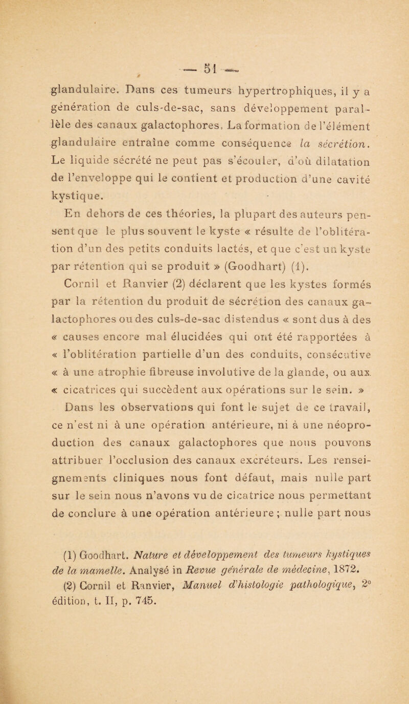 * glandulaire. Dans ces tumeurs hypertrophiques, il y a génération de culs-de-sac, sans développement paral¬ lèle des canaux galactophores, La formation de l’élément glandulaire entraîne comme conséquence la sécrétion. Le liquide sécrété ne peut pas s'écouler, d’où dilatation de l’enveloppe qui le contient et production d’une cavité kystique. En dehors de ces théories, la plupart des auteurs pen¬ sent que le plus souvent le kyste « résulte de l’oblitéra¬ tion d’un des petits conduits lactés, et que c’est un kyste par rétention qui se produit » (Goodhart) (1). Cornil et Ranvier (2) déclarent que les kystes formés par la rétention du produit de sécrétion des canaux ga¬ lactophores ou des culs-de-sac distendus « sont dus à des « causes encore mal élucidées qui ont été rapportées à « l’oblitération partielle d’un des conduits, consécutive « à une atrophie fibreuse involutive de la glande, ou aux. « cicatrices qui succèdent aux opérations sur le sein. Dans les observations qui font le sujet de ce travail, ce n’est ni à une opération antérieure, ni à une néopro¬ duction des canaux galactophores que nous pouvons attribuer l’occlusion des canaux excréteurs. Les rensei¬ gnements cliniques nous font défaut, mais nulle part sur le sein nous n’avons vu de cicatrice nous permettant de conclure à une opération antérieure ; nulle part nous (1) Goodhart. Nature et développement des tumeurs kystiques de la mamelle. Analysé in Revue générale de médecine, 1872. (2) Cornil et Ranvier, Manuel d'histologie pathologique, 2° édition, t. II, p. 745.