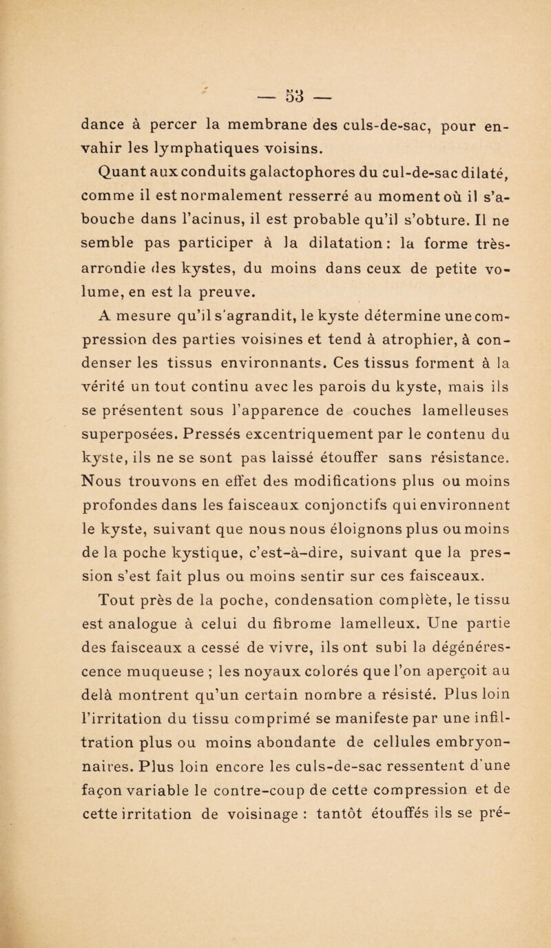 dance à percer la membrane des culs-de-sac, pour en¬ vahir les lymphatiques voisins. Quant aux conduits galactophores du cul-de-sac dilaté, comme il est normalement resserré au moment où il s’a¬ bouche dans l’acinus, il est probable qu’il s’obture. Il ne semble pas participer à la dilatation: la forme très- arrondie des kystes, du moins dans ceux de petite vo¬ lume, en est la preuve. A mesure qu’il s'agrandit, le kyste détermine une com¬ pression des parties voisines et tend à atrophier, à con¬ denser les tissus environnants. Ces tissus forment à la vérité un tout continu avec les parois du kyste, mais ils se présentent sous l’apparence de couches lamelleuses superposées. Pressés excentriquement par le contenu du kyste, ils ne se sont pas laissé étouffer sans résistance. Nous trouvons en effet des modifications plus ou moins profondes dans les faisceaux conjonctifs qui environnent le kyste, sui vant que nous nous éloignons plus ou moins de la poche kystique, c’est-à-dire, suivant que la pres¬ sion s’est fait plus ou moins sentir sur ces faisceaux. Tout près de la poche, condensation complète, le tissu est analogue à celui du fibrome lamelleux. Une partie des faisceaux a cessé de vivre, ils ont subi la dégénéres¬ cence muqueuse ; les noyaux colorés que l’on aperçoit au delà montrent qu’un certain nombre a résisté. Plus loin l’irritation du tissu comprimé se manifeste par une infil¬ tration plus ou moins abondante de cellules embryon¬ naires. Plus loin encore les culs-de-sac ressentent d’une façon variable le contre-coup de cette compression et de cette irritation de voisinage: tantôt étouffés ils se pré-