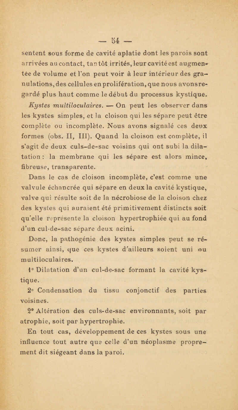 sentent sous forme de cavité aplatie dont les parois sont arrivées au contact, tan tôt irrités, leur cavité est augmen^ tée de volume et l’on peut voir à leur intérieur des gra¬ nulations, des cellules enprolifération, que nous avons re¬ gardé plus haut comme le début du processus kystique. Kystes multiloculaires. •— On peut les observer dans les kystes simples, et la cloison qui les sépare peut être complète ou incomplète. Nous avons signalé ces deux formes (obs. II, III). Quand la cloison est complète, il s’agit de deux culs-de-sac voisins qui ont subi la dila¬ tation : la membrane qui les sépare est alors mince, fibreuse, transparente. Dans le cas de cloison incomplète, c’est comme une valvule échancrée qui sépare en deux la cavité kystique, valve qui résulte soit de la nécrobiose de la cloison chez des kystes qui auraient été primitivement distincts soit qu’elle représente la cloison hypertrophiée qui au fond d’un cul-de-sac séparé deux acini. Donc, la pathogénie des kystes simples peut se ré¬ sumer ainsi, que ces kystes d’ailleurs soient uni ou multiloculaires. 1° Dilatation d’un cul-de-sac formant la cavité kys¬ tique. 2° Condensation du tissu conjonctif des parties voisines. 2° Altération des culs-de-sac environnants, soit par atrophie, soit par hypertrophie. En tout cas, développement de ces kystes sous une influence tout autre que celle d’un néoplasme propre¬ ment dit siégeant dans la paroi.