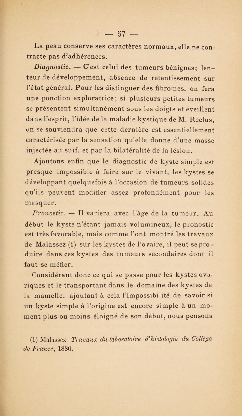 La peau conserve ses caractères normaux, elle ne con¬ tracte pas d'adhérences. Diagnostic. — C’est celui des tumeurs bénignes; len¬ teur de développement, absence de retentissement sur l’état général. Pour les distinguer des fibromes, on fera une ponction exploratrice; si plusieurs petites tumeurs se présentent simultanément sous les doigts et éveillent dans l’esprit, l’idée de la maladie kystique de M. Reclus, on se souviendra que cette dernière est essentiellement caractérisée par la sensation qu’elle donne d’une masse injectée au suif, et par la bilatéralité de la lésion. Ajoutons enfin que le diagnostic de kyste simple est presque impossible à faire sur le vivant, les kystes se développant quelquefois à l’occasion de tumeurs solides qu’ils peuvent modifier assez profondément pour les masquer. Pronostic. — Il variera avec l’âge de la tumeur. Au début le kyste n’étant jamais volumineux, le pronostic est très favorable, mais comme l’ont montré les travaux de Malassez (1) sur les kystes de l’ovaire, il peut se pro¬ duire dans ces kystes des tumeurs secondaires dont il faut se méfier. Considérant donc ce qui se passe pour les kystes ova~ riques et le transportant dans le domaine des kystes de la mamelle, ajoutant à cela l’impossibilité de savoir si un kyste simple à l’origine est encore simple à un mo¬ ment plus ou moins éloigné de son début, nous pensons (1) Malassez Travaux du laboratoire d'histologie du College de France, 1880.