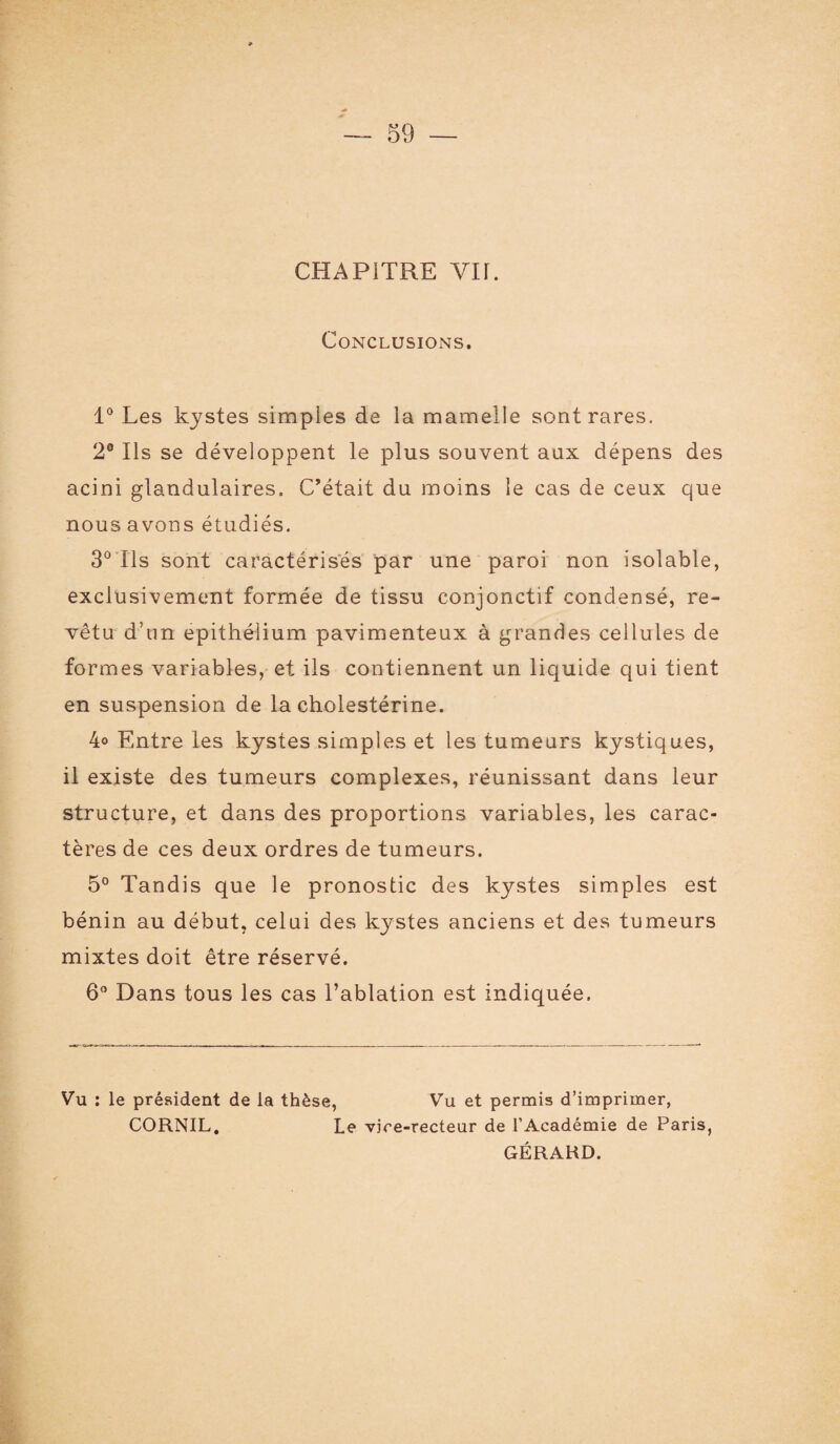 CHAPITRE YH. Conclusions. 1° Les kystes simples de la mamelle sont rares. 2° Ils se développent le plus souvent aux dépens des acini glandulaires. C’était du moins le cas de ceux que nous avons étudiés. 3° Ils sont caractérisés par une paroi non isolable, exclusivement formée de tissu conjonctif condensé, re¬ vêtu d’un épithélium pavimenteux à grandes cellules de formes variables, et ils contiennent un liquide qui tient en suspension de la cholestérine. 4o Entre les kystes simples et les tumeurs kystiques, il existe des tumeurs complexes, réunissant dans leur structure, et dans des proportions variables, les carac¬ tères de ces deux ordres de tumeurs. 5° Tandis que le pronostic des kystes simples est bénin au début, celui des kystes anciens et des tumeurs mixtes doit être réservé. 6° Dans tous les cas l’ablation est indiquée. Vu : le président de la thèse, Vu et permis d’imprimer, CORNIL. Le vice-recteur de l’Académie de Paris, GÉRARD.