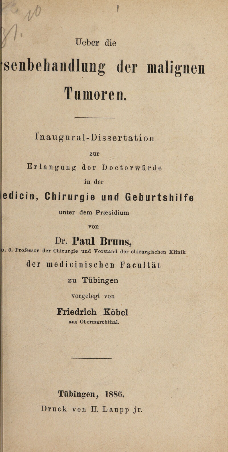 Ueber die senbehandlung der malignen Tumoren. Inaugural-Dissertation zur Erlangung der Doctorwürde in der edicin, Chirurgie und Geburtshilfe 1 unter dem Präsidium von Dr. Paul Bruns, ). ö. Professor der Chirurgie und Vorstand der chirurgischen Klinik der medicinischen Facultät zu Tübingen vorgelegt von r Friedrich Köbel aus Oberraarchthal. I«. 1 ■ Tübingen, 1886. Druck von H. Laupp jr.