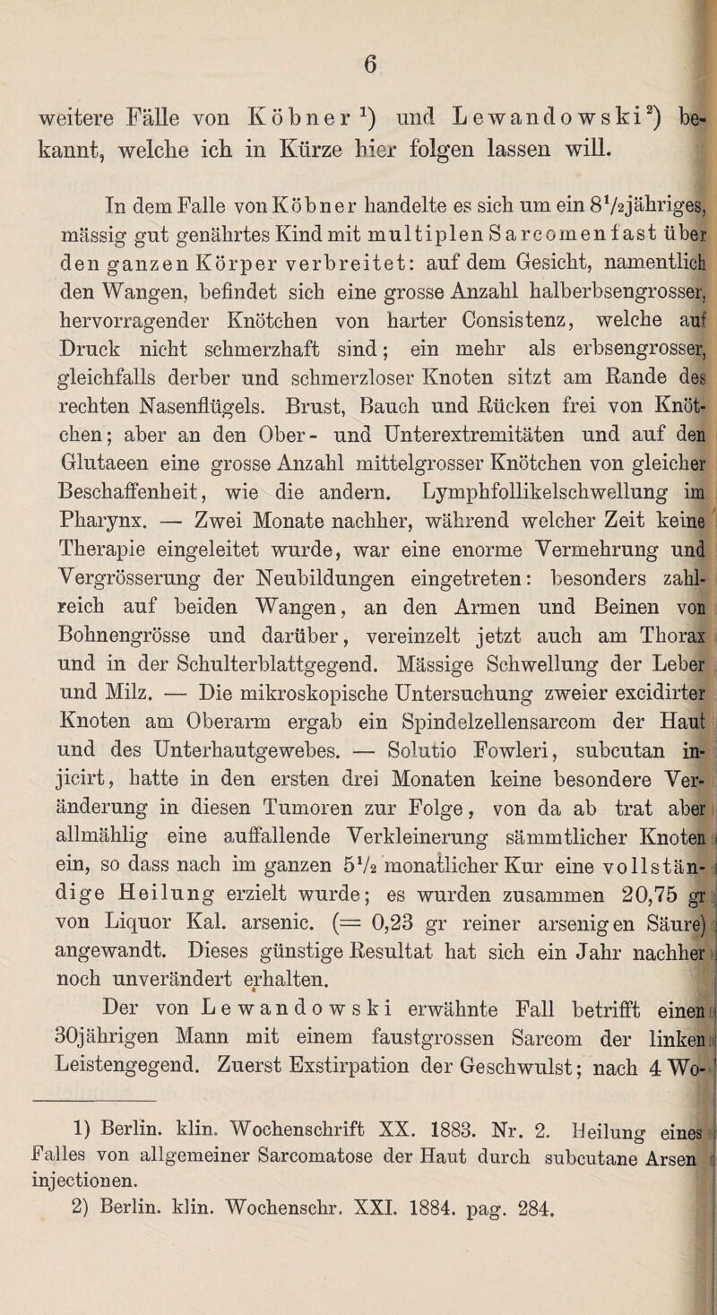 weitere Fälle von Köbner 1 2) und Lewandowski2) be¬ kannt, welche ich in Kürze hier folgen lassen will. In dem Falle vonKöbner handelte es sich um ein 8V2jähriges, massig gut genährtes Kind mit multiplen Sarcomenlast über den ganzen Körper verbreitet: auf dem Gesicht, namentlich den Wangen, befindet sich eine grosse Anzahl halberbsengrosser, hervorragender Knötchen von harter Consistenz, welche auf Druck nicht schmerzhaft sind; ein mehr als erbsengrosser, gleichfalls derber und schmerzloser Knoten sitzt am Rande des rechten Nasenflügels. Brust, Bauch und Rücken frei von Knöt¬ chen ; aber an den Ober - und Unterextremitäten und auf den Glutaeen eine grosse Anzahl mittelgrosser Knötchen von gleicher Beschaffenheit, wie die andern. Lymphfollikelschwellung im Pharynx. — Zwei Monate nachher, während welcher Zeit keine Therapie eingeleitet wurde, war eine enorme Vermehrung und Vergrösserung der Neubildungen eingetreten: besonders zahl¬ reich auf beiden Wangen, an den Armen und Beinen von Bohnengrösse und darüber, vereinzelt jetzt auch am Thorax und in der Schulterblattgegend. Mässige Schwellung der Leber und Milz. — Die mikroskopische Untersuchung zweier excidirter Knoten am Oberarm ergab ein Spindelzellensarcom der Haut und des Unterhautgewebes. — Solutio Fowleri, subcutan in- jicirt, hatte in den ersten drei Monaten keine besondere Ver¬ änderung in diesen Tumoren zur Folge, von da ab trat aber allmählig eine auffallende Verkleinerung sämmtlicher Knoten ein, so dass nach im ganzen 5Va monatlicher Kur eine vollstän- : dige Heilung erzielt wurde; es wurden zusammen 20,75 gr von Liquor Kal. arsenic. (~ 0,23 gr reiner arsenigen Säure) j angewandt. Dieses günstige Resultat hat sich ein Jahr nachher noch unverändert erhalten. Der von Lewandowski erwähnte Fall betrifft einen ■ 30jährigen Mann mit einem faustgrossen Sarcom der linken: Leistengegend. Zuerst Exstirpation der Geschwulst; nach 4 Wo-’ 1) Berlin, klin. Wochenschrift XX. 1883. Nr. 2. Heilung eines Falles von allgemeiner Sarcomatose der Haut durch subcutane Arsen injectionen.