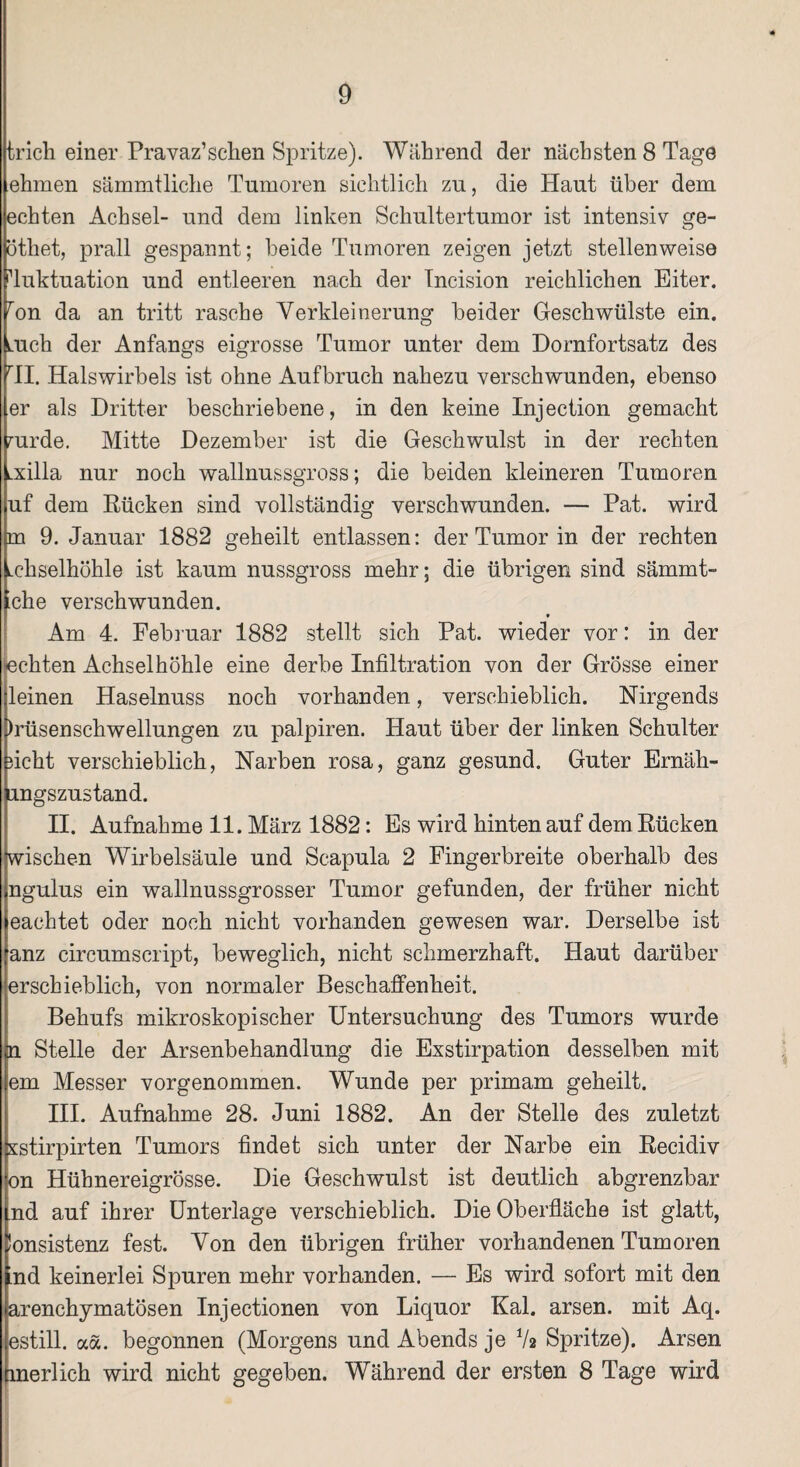 trich einer Pravaz’schen Spritze). Während der nächsten 8 Tage ehmen sämmtliche Tumoren sichtlich zu, die Haut über dem echten Achsel- und dem linken Schultertumor ist intensiv ge- ötliet, prall gespannt; beide Tumoren zeigen jetzt stellenweise Fluktuation und entleeren nach der Incision reichlichen Eiter. ron da an tritt rasche Verkleinerung beider Geschwülste ein. mch der Anfangs eigrosse Tumor unter dem Dornfortsatz des rII. Halswirbels ist ohne Aufbruch nahezu verschwunden, ebenso er als Dritter beschriebene, in den keine Injection gemacht nirde. Mitte Dezember ist die Geschwulst in der rechten Lxilla nur noch wallnussgross; die beiden kleineren Tumoren uf dem Rücken sind vollständig verschwunden. — Pat. wird m 9. Januar 1882 geheilt entlassen: der Tumor in der rechten Lchselhöhle ist kaum nussgross mehr; die übrigen sind sämmt- 'che verschwunden. Am 4. Februar 1882 stellt sich Pat. wieder vor: in der tachten Achselhöhle eine derbe Infiltration von der Grösse einer leinen Haselnuss noch vorhanden, verschieblich. Nirgends )rüsensehwellungen zu palpiren. Haut über der linken Schulter ficht verschieblich, Narben rosa, ganz gesund. Guter Ernäh- lungszustand. II. Aufnahme 11. März 1882: Es wird hinten auf dem Rücken Wischen Wirbelsäule und Scapula 2 Fingerbreite oberhalb des ngulus ein wallnussgrosser Tumor gefunden, der früher nicht eachtet oder noch nicht vorhanden gewesen war. Derselbe ist anz circumscript, beweglich, nicht schmerzhaft. Haut darüber erschieblich, von normaler Beschaffenheit. Behufs mikroskopischer Untersuchung des Tumors wurde in Stelle der Arsenbehandlung die Exstirpation desselben mit em Messer vorgenommen. Wunde per primam geheilt. III. Aufnahme 28. Juni 1882. An der Stelle des zuletzt sstirpirten Tumors findet sich unter der Narbe ein Recidiv bn Hübnereigrösse. Die Geschwulst ist deutlich abgrenzbar nd auf ihrer Unterlage verschieblich. Die Oberfläche ist glatt, lonsistenz fest. Von den übrigen früher vorhandenen Tumoren ind keinerlei Spuren mehr vorhanden. — Es wird sofort mit den arenchymatösen Injectionen von Liquor Kal. arsen. mit Aq. estill. aa. begonnen (Morgens und Abends je V2 Spritze). Arsen flnerlich wird nicht gegeben. Während der ersten 8 Tage wird