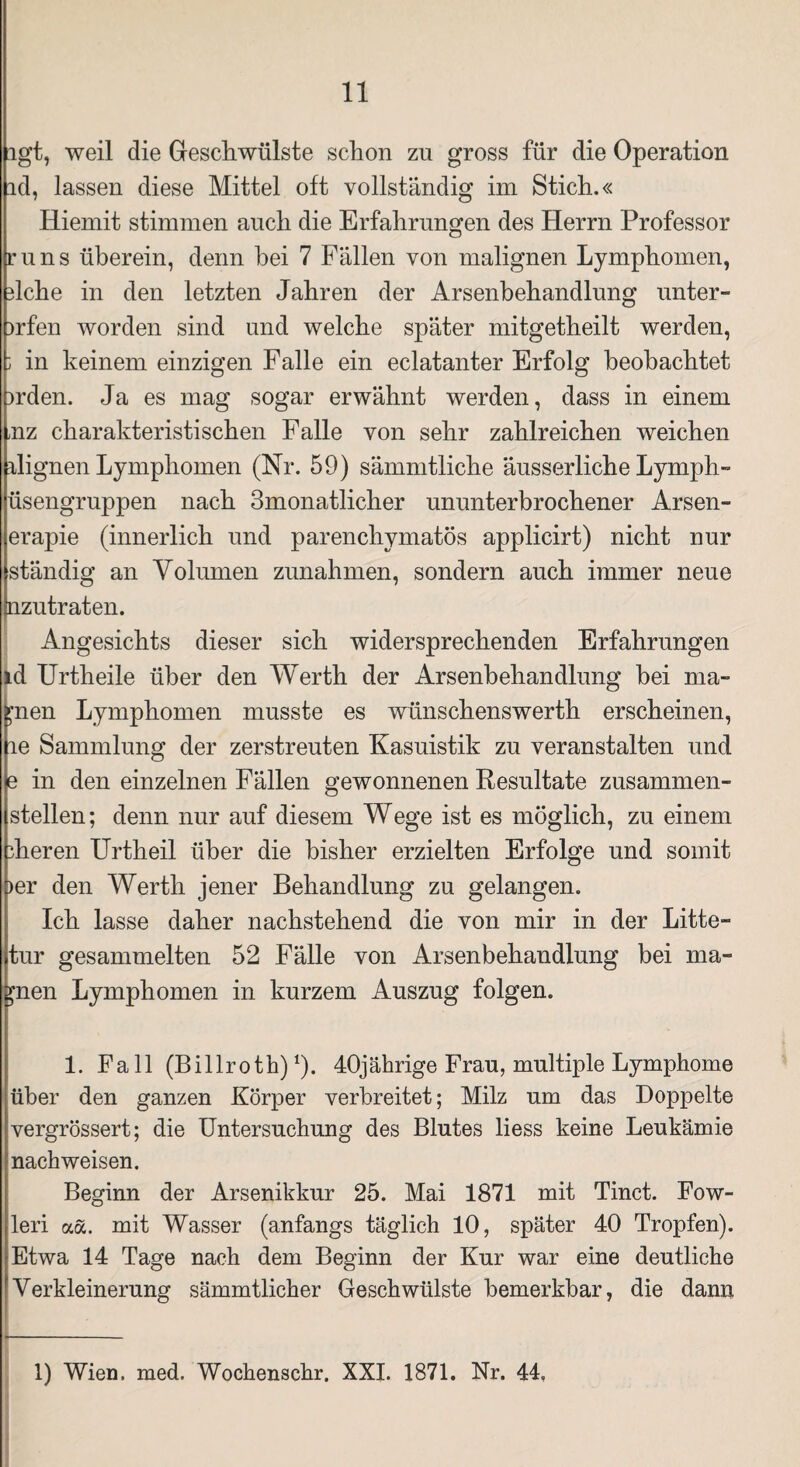 igt, weil die Geschwülste schon zu gross für die Operation id, lassen diese Mittel oft vollständig im Stich.« Hiemit stimmen auch die Erfahrungen des Herrn Professor runs überein, denn hei 7 Fällen von malignen Lymphomen, 3lche in den letzten Jahren der Arsenbehandlung unter- >rfen worden sind und welche später mitgetheilt werden, j in keinem einzigen Falle ein eclatanter Erfolg beobachtet )rden. Ja es mag sogar erwähnt werden, dass in einem mz charakteristischen Falle von sehr zahlreichen weichen rlignen Lymphomen (Nr. 59) sämmtliche äusserliche Lymph- üsengruppen nach 3monatlicher ununterbrochener Arsen- erapie (innerlich und parenchymatös applicirt) nicht nur ständig an Volumen Zunahmen, sondern auch immer neue aizutraten. Angesichts dieser sich widersprechenden Erfahrungen id Urtheile über den Werth der Arsenbehandlung hei ma¬ hnen Lymphomen musste es wünschenswert!! erscheinen, le Sammlung der zerstreuten Kasuistik zu veranstalten und e in den einzelnen Fällen gewonnenen Resultate zusammen¬ stellen; denn nur auf diesem Wege ist es möglich, zu einem dieren Urtheil über die bisher erzielten Erfolge und somit i>er den Werth jener Behandlung zu gelangen. Ich lasse daher nachstehend die von mir in der Litte- tur gesammelten 52 Fälle von Arsenbehandlung bei ma¬ hnen Lymphomen in kurzem Auszug folgen. 1. Fall (Billroth)1). 40jährige Frau, multiple Lymphome über den ganzen Körper verbreitet; Milz um das Doppelte vergrössert; die Untersuchung des Blutes liess keine Leukämie nachweisen. Beginn der Arsenikkur 25. Mai 1871 mit Tinct. Fow- leri aä. mit Wasser (anfangs täglich 10, später 40 Tropfen). Etwa 14 Tage nach dem Beginn der Kur war eine deutliche Verkleinerung sämmtlicher Geschwülste bemerkbar, die dann 1) Wien. med. Wochenschr. XXL 1871. Nr. 44,