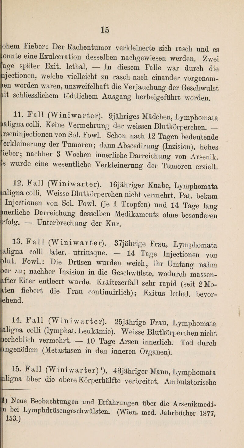 ohem Fiebei. Dei Bachentumor verkleinerte sich rasch und gs onnto eine Exulceration desselben nachgewiesen werden. Zwei age später Exit. lethal. — In diesem Falle war durch die ijectionen, welche vielleicht zu rasch nach einander vorgenom- len worden waren, unzweifelhaft die Verjauchung der Geschwulst dt schliesslichem tödtlichem Ausgang herbeigeführt worden. 11. Fall (W i n i w a r t e r). 9j ähriges Mädchen, Lymphomata aligna colli. Keine Vermehrung der weissen Blutkörperchen. — rseninjectionen von Sol. Fowl. Schon nach 12 Tagen bedeutende erkleinerung der Tumoren; dann Abscedirung (Inzision), hohes ieber; nachher 3 Wochen innerliche Darreichung von Arsenik, s wurde eine wesentliche Verkleinerung der Tumoren erzielt. 12. Fall (Wmiwarter). lßjähriger Knabe, Lymphomata aligna colli. Weisse Blutkörperchen nicht vermehrt. Pat. bekam Injectionen von Sol. Fowl. (je 1 Tropfen) und 14 Tage lang nerliche Darreichung desselben Medikaments ohne besonderen rfolg. — Unterbrechung der Kur. 13- F a 11 (W i n i w a r t e r). 37jährige Frau, Lymphomata aligna colli later, utriusque. — 14 Tage Injectionen von Dlut. Fowl.: Die Drüsen wurden weich, ihr Umfang nahm per zu; nachher Inzision in die Geschwülste, wodurch massen- ifter Eiter entleert wurde. Kräftezerfall sehr rapid (seit 2 Mo¬ den fiebert die Frau continuirlich); Exitus lethal. bevor- ehend. 14. Fall (Win i wart er). 25jährige Frau, Lymphomata aligna colli (lymphat. Leukämie). Weisse Blutkörperchen nicht aerheblich vermehrt. — 10 Tage Arsen innerlich. Tod durch Emgenödem (Metastasen in den inneren Organen). 15. Fall (Winiwarter) *). 43jähriger Mann, Lymphomata pligna über die obere Körperhälfte verbreitet. Ambulatorische l) Neue Beobachtungen und Erfahrungen über die Arsenikmedi- n bei Lymphdrüsengeschwülsten. (Wien. med. Jahrbücher 1877,