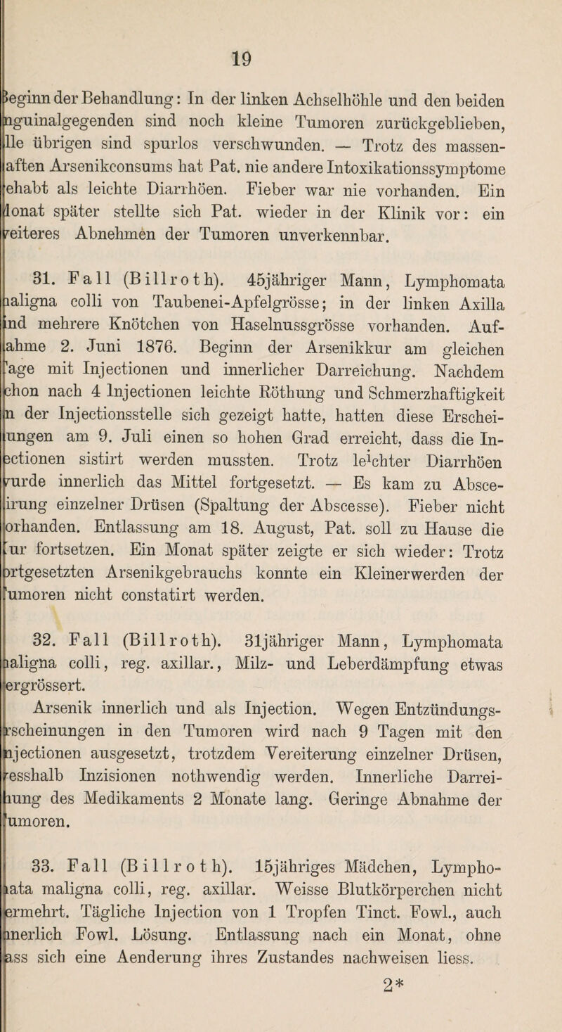 beginn der Behandlung: In der linken Achselhöhle und den beiden nguinalgegenden sind noch kleine Tumoren zurückgeblieben, Ile übrigen sind spurlos verschwunden. — Trotz des massen- aften Arsenikconsums hat Pat. nie andere Intoxikationssymptome ehabt als leichte Diarrhöen. Fieber war nie vorhanden. Ein lonat später stellte sich Pat. wieder in der Klinik vor: ein weiteres Abnehmen der Tumoren unverkennbar. 31. Fall (B i 11 r o t h). 45jähriger Mann, Lymphom ata laligna colli von Taubenei-Apfelgrösse; in der linken Axilla nd mehrere Knötchen von Haselnussgrösse vorhanden. Auf¬ ahme 2. Juni 1876. Beginn der Arsenikkur am gleichen 'age mit Injectionen und innerlicher Darreichung. Nachdem chon nach 4 Injectionen leichte Röthung und Schmerzhaftigkeit n der Injectionsstelle sich gezeigt hatte, hatten diese Erschei- ungen am 9. Juli einen so hohen Grad erreicht, dass die In- 3ctionen sistirt werden mussten. Trotz leichter Diarrhöen mrde innerlich das Mittel fortgesetzt. — Es kam zu Absce- irung einzelner Drüsen (Spaltung der Abscesse). Fieber nicht orhanden. Entlassung am 18. August, Pat. soll zu Hause die ur fortsetzen. Ein Monat später zeigte er sich wieder: Trotz wtgesetzten Arsenikgebrauchs konnte ein Kleinerwerden der 'umoren nicht constatirt werden. 32. Fall (Billroth). 31jähriger Mann, Lymphomata laligna colli, reg. axillar., Milz- und Leberdämpfung etwas ergrössert. Arsenik innerlich und als Injection. Wegen Entzündungs¬ irscheinungen in den Tumoren wird nach 9 Tagen mit den lijectionen ausgesetzt, trotzdem Vereiterung einzelner Drüsen, resshalb Inzisionen nothwendig werden. Innerliche Darrei- mng des Medikaments 2 Monate lang. Geringe Abnahme der *umoren. 33. Fall (Billroth). löjähriges Mädchen, Lympho- lata maligna colli, reg. axillar. Weisse Blutkörperchen nicht ermehrt. Tägliche Injection von 1 Tropfen Tinct. Fowl., auch merlich Fowl. Lösung. Entlassung nach ein Monat, ohne ass sich eine Aenderung ihres Zustandes nachweisen liess. 2*