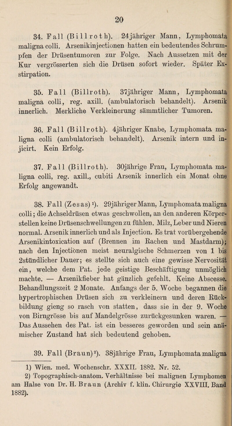 34. Fall (Bi 11 ro t h). 24jähriger Mann, Lymphomata maligna colli. Arsenikinjectionen hatten ein bedeutendes Schrum¬ pfen der Drüsentumoren zur Folge. Nach Aussetzen mit der Kur vergrösserten sich die Drüsen sofort wieder. Später Ex¬ stirpation. 35. Fall (Billroth). 37jäkriger Mann, Lymphomata maligna colli, reg. axill. (ambulatorisch behandelt). Arsenik innerlich. Merkliche Verkleinerung sämmtlicher Tumoren. 36. Fall (Billroth). 4jähriger Knabe, Lymphomata ma¬ ligna colli (ambulatorisch behandelt). Arsenik intern und in- jicirt. Kein Erfolg. 37. Fall (Billroth). 30jährige Frau, Lymphomata ma¬ ligna colli, reg. axill., cubiti Arsenik innerlich ein Monat ohne Erfolg angewandt. 38. Fall (Zesas)1). 29jährigerMann, Lymphomata maligna colli; die Achseldrüsen etwas geschwollen, an den anderen Körper¬ stellen keine Drüsenschwellungen zu fühlen . Milz, Leber und Nieren normal. Arsenik innerlich und als Injection. Es trat vorübergehende Arsenikintoxication auf (Brennen im Rachen und Mastdarm); nach den Injectiönen meist neuralgische Schmerzen von 1 bis 2stündlicher Dauer; es stellte sich auch eine gewisse Nervosität ein, welche dem Pat. jede geistige Beschäftigung unmöglich machte. — Arsenikfieber hat gänzlich gefehlt. Keine Abscesse. Behandlungszeit 2 Monate. Anfangs der 5. Woche begannen die hypertrophischen Drüsen sich zu verkleinern und deren Rück¬ bildung gieng so rasch von statten, dass sie in der 9. Woche von Birngrösse bis auf Mandelgrösse zurückgesunken waren. — Das Aussehen des Pat. ist ein besseres geworden und sein anä¬ mischer Zustand hat sich bedeutend gehoben. 39. Fall (Braun)2). 38jährige Frau, Lymphomata maligna 1) Wien. med. Wochenschr. XXXII. 1882. Nr. 52. 2) Topographisch-anatom. Verhältnisse bei malignen Lymphomen am Halse von Dr. H. Braun (Archiv f. klin. Chirurgie XXVIII. Band 1882).