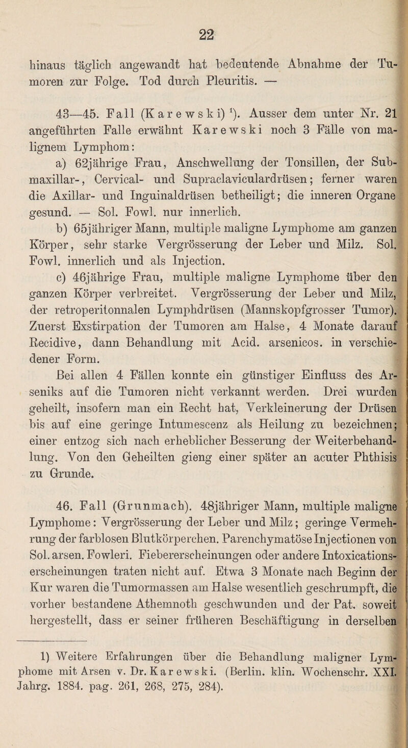 hinaus täglich angewandt hat bedeutende Abnahme der Tu¬ moren zur Folge. Tod durch Pleuritis. — 43—45. Fall (K a r e w s k i) 1). Ausser dem unter Nr. 21 angeführten Falle erwähnt Karewski noch 3 Fälle von ma¬ lignem Lymphom: a) 62jährige Frau, Anschwellung der Tonsillen, der Sub- maxillar-, Cervical- und Supraclaviculardrüsen; ferner waren die Axillar- und Inguinaldrüsen betheiligt; die inneren Organe gesund. — Sol. Fowl. nur innerlich. b) ßöjähriger Mann, multiple maligne Lymphome am ganzen Körper, sehr starke Yergrösserung der Leber und Milz. Sol. Fowl. innerlich und als Injection. c) 46jährige Frau, multiple maligne Lymphome über den ganzen Körper verbreitet. Yergrösserung der Leber und Milz, der retroperitonnalen Lymphdrüsen (Mannskopfgrosser Tumor). Zuerst Exstirpation der Tumoren am Halse, 4 Monate darauf Recidive, dann Behandlung mit Acid. arsenicos. in verschie¬ dener Form. Bei allen 4 Fällen konnte ein günstiger Einfluss des Ar¬ seniks auf die Tumoren nicht verkannt werden. Drei wurden geheilt, insofern man ein Recht hat, Verkleinerung der Drüsen bis auf eine geringe Intumeseenz als Heilung zu bezeichnen; einer entzog sich nach erheblicher Besserung der Weiterbehand¬ lung. Yon den Geheilten gieng einer später an acuter Phthisis zu Grunde. 46. Fall (Grunmach). 48jähriger Mann, multiple maligne Lymphome: Yergrösserung der Leber und Milz; geringe Vermeh¬ rung der farblosen Blutkörperchen. Parenchymatöse Inj ectionen von Sol. arsen. Fowleri. Fiebererscheinungen oder andere Intoxieations- erscheinungen traten nicht auf. Etwa 3 Monate nach Beginn der Kur waren die Tumormassen am Halse wesentlich geschrumpft, die vorher bestandene Athemnoth geschwunden und der Pat, soweit hergestellt, dass er seiner früheren Beschäftigung in derselben 1) Weitere Erfahrungen über die Behandlung maligner Lym¬ phome mit Arsen v. Dr. Karewski. (Berlin, klin. Wochenschr. XXI. j Jahrg. 1884. pag. 261, 268, 275, 284).