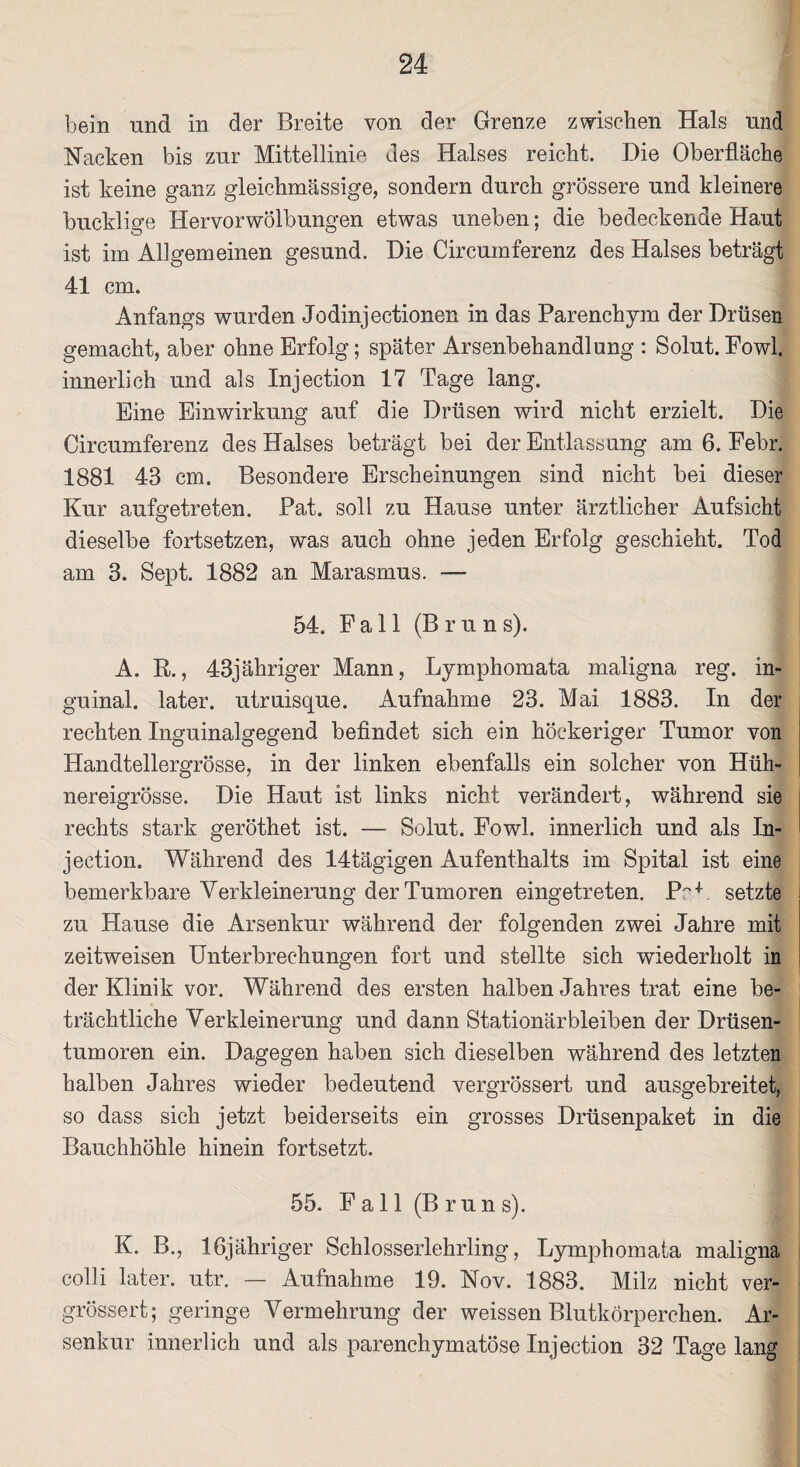 bein und in der Breite von der Grenze zwischen Hals und Nacken bis zur Mittellinie des Halses reicht. Die Oberfläche ist keine ganz gleichmässige, sondern durch grössere und kleinere bucklige Hervorwölbungen etwas uneben; die bedeckende Haut ist im Allgemeinen gesund. Die Circumferenz des Halses beträgt 41 cm. Anfangs wurden Jodinjectionen in das Parenchym der Drüsen gemacht, aber ohne Erfolg; später Arsenbehandlung : Solut. Fowl. innerlich und als Injection 17 Tage lang. Eine Einwirkung auf die Drüsen wird nicht erzielt. Die Circumferenz des Halses beträgt bei der Entlassung am 6. Febr. 1881 43 cm. Besondere Erscheinungen sind nicht bei dieser Kur aufgetreten. Pat. soll zu Hause unter ärztlicher Aufsicht dieselbe fortsetzen, was auch ohne jeden Erfolg geschieht. Tod am 3. Sept. 1882 an Marasmus. — 54. Fall (Bruns). A. R., 43jähriger Mann, Lymphomata maligna reg. in¬ guinal. later, utruisque. Aufnahme 23. Mai 1883. In der rechten Inguinalgegend befindet sich ein höckeriger Tumor von Handtellergrösse, in der linken ebenfalls ein solcher von Hüh¬ nereigrösse. Die Haut ist links nicht verändert, während sie rechts stark geröthet ist. — Solut. Fowl. innerlich und als In¬ jection. Während des 14tägigen Aufenthalts im Spital ist eine bemerkbare Verkleinerung der Tumoren eingetreten. PW setzte zu Hause die Arsenkur während der folgenden zwei Jahre mit zeitweisen Unterbrechungen fort und stellte sich wiederholt in der Klinik vor. Während des ersten halben Jahres trat eine be¬ trächtliche Verkleinerung und dann Stationärbleiben der Drüsen¬ tumoren ein. Dagegen haben sich dieselben während des letzten halben Jahres wieder bedeutend vergrössert und ausgebreitet, so dass sich jetzt beiderseits ein grosses Drüsenpaket in die Bauchhöhle hinein fortsetzt. 55. F a 11 (B r u n s). 1 K. B., lfijähriger Schlosserlehrling, Lymphomata maligna colli later, utr. — Aufnahme 19. Nov. 1883. Milz nicht ver¬ grössert; geringe Vermehrung der weissen Blutkörperchen. Ar¬ senkur innerlich und als parenchymatöse Injection 32 Tage lang
