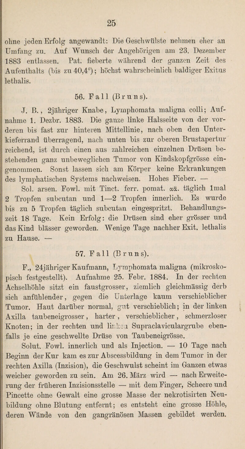 ohne jeden Erfolg angewandt: Die Geschwülste nehmen eher an Umfang zn. Auf Wunsch der Angehörigen am 23. Dezember 1883 entlassen. Pat. fieberte während der ganzen Zeit des Aufenthalts (bis zu 40,4°); höchst wahrscheinlich baldiger Exitus lethalis. 56. Fall (Brun s). J. ß., 2jähriger Knabe, Lymphomata maligna colli; Auf¬ nahme 1. Dezbr. 1883. Die ganze linke Halsseite von der vor¬ deren bis fast zur hinteren Mittellinie, nach oben den Unter¬ kieferrand überragend, nach unten bis zur oberen Brustapertur reichend, ist durch einen aus zahlreichen einzelnen Drüsen be¬ stehenden ganz unbeweglichen Tumor von Kindskopfgrösse ein¬ genommen. Sonst lassen sich am Körper keine Erkrankungen des lymphatischen Systems nachweisen. Hohes Fieber. — Sol. arsen. Fowl. mit Tinct. ferr. pomat. aa. täglich lmal 2 Tropfen subcutan und 1—2 Tropfen innerlich. Es wurde bis zu 5 Tropfen täglich subcutan eingespritzt. Behandlungs¬ zeit 18 Tage. Kein Erfolg: die Drüsen sind eher grösser und das Kind blässer geworden. Wenige Tage nachher Exit, lethalis zu Hause. — 57. Fall (Brun s). F., 24jähriger Kaufmann, Lymphomata maligna (mikrosko¬ pisch festgestellt). Aufnahme 25. Febr. 1884. In der rechten Achselhöhle sitzt ein faustgrosser, ziemlich gleichmässig derb sich anfühlender, gegen die Unterlage kaum verschieblicher Tumor. Haut darüber normal, gut verschieblich; in der linken Axilla taubeneigrosser, harter , verschieblicher, schmerzloser Knoten; in der rechten und linken Supraclaviculargrube eben¬ falls je eine geschwellte Drüse von Taubeneigrösse. Solut. Fowl. innerlich und als Injection. — 10 Tage nach Beginn der Kur kam es zur Abscessbildung in dem Tumor in der rechten Axilla (Inzision), die Geschwulst scheint im Ganzen etwas weicher geworden zu sein. Am 26. März wird — nach Erweite¬ rung der früheren Inzisionsstelle — mit dem Finger, Scheere und Pincette ohne Gewalt eine grosse Masse der nekrotisirten Neu¬ bildung ohne Blutung entfernt; es entsteht eine grosse Höhle, deren Wände von den gangränösen Massen gebildet werden.