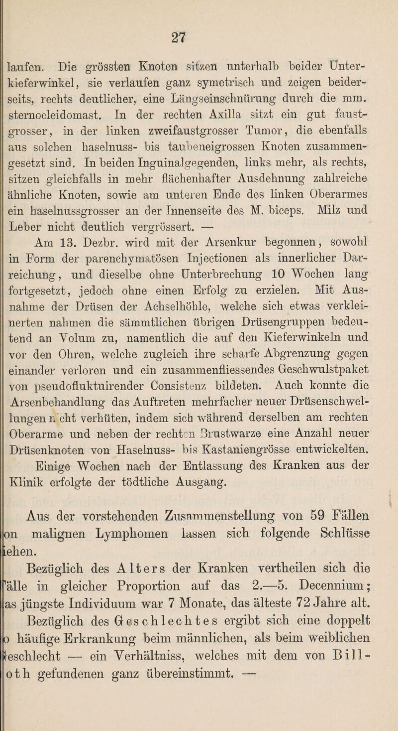 laufen. Die grössten Knoten sitzen unterhalb beider Unter¬ kieferwinkel, sie verlaufen ganz symetrisch und zeigen beider¬ seits, rechts deutlicher, eine Längseinschnürung durch die mm. sternocleidomast. In der rechten Axilla sitzt ein gut faust¬ grosser, in der linken zweifaustgrosser Tumor, die ebenfalls aus solchen haselnuss- bis taubeneigrossen Knoten zusammen¬ gesetzt sind. In beiden Inguinalgegenden, links mehr, als rechts, sitzen gleichfalls in mehr flächenhafter Ausdehnung zahlreiche ähnliche Knoten, sowie am unteren Ende des linken Oberarmes ein haselnussgrosser an der Innenseite des M. biceps. Milz und Leber nicht deutlich vergrössert. — Am 13. Dezbr. wird mit der Arsenkur begonnen, sowohl in Form der parenchymatösen Injectionen als innerlicher Dar¬ reichung, und dieselbe ohne Unterbrechung 10 Wochen lang fortgesetzt, jedoch ohne einen Erfolg zu erzielen. Mit Aus¬ nahme der Drüsen der Achselhöhle, welche sich etwas verklei¬ nerten nahmen die sämmtlichen übrigen Drüsengruppen bedeu¬ tend an Volum zu, namentlich die auf den Kieferwinkeln und vor den Ohren, welche zugleich ihre scharfe Abgrenzung gegen einander verloren und ein zusammenfliessendes Geschwulstpaket von pseudofluktuirender Consistenz bildeten. Auch konnte die Arsenbehandlung das Auftreten mehrfacher neuer Drüsenschwel¬ lungen n cht verhüten, indem sich während derselben am rechten Oberarme und neben der rechten Brustwarze eine Anzahl neuer Drüsenknoten von Haselnuss- bis Kastaniengrösse entwickelten. Einige Wochen nach der Entlassung des Kranken aus der Klinik erfolgte der tödtliche Ausgang. Aus der vorstehenden Zusammenstellung von 59 Fällen on malignen Lymphomen lassen sich folgende Schlüsse iehen. Bezüglich des Alters der Kranken vertheilen sich die 'alle in gleicher Proportion auf das 2.—5. Decennium; as jüngste Individuum war 7 Monate, das älteste 72 Jahre alt. Bezüglich des Geschlechtes ergibt sich eine doppelt o häutige Erkrankung beim männlichen, als heim weiblichen feschlecht — ein Verhältnis, welches mit dem von Bill» oth gefundenen ganz übereinstimmt. —