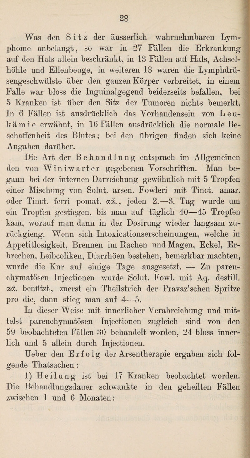 Was den Sitz der äusserlich wahrnehmbaren Lym¬ phome anbelangt, so war in 27 Fällen die Erkrankung auf den Hals allein beschränkt, in 13 Fällen auf Hals, Achsel¬ höhle und Ellenbeuge, in weiteren 13 waren die Lymphdrü- sengeschwülste über den ganzen Körper verbreitet, in einem Falle war bloss die Inguinalgegend beiderseits befallen, bei 5 Kranken ist über den Sitz der Tumoren nichts bemerkt. In 6 Fällen ist ausdrücklich das Vorhandensein von Leu¬ kämie erwähnt, in 16 Fällen ausdrücklich die normale Be¬ schaffenheit des Blutes; bei den übrigen finden sich keine Angaben darüber. Die Art der Behandlung entsprach im Allgemeinen den von Winiwarter gegebenen Vorschriften. Man be¬ gann bei der internen Darreichung gewöhnlich mit 5 Tropfen einer Mischung von Solut. arsen. Fowleri mit Tinct. amar. oder Tinct. ferri pomat. aa., jeden 2.—3. Tag wurde um ein Tropfen gestiegen, bis man auf täglich 40—-45 Tropfen kam, worauf man dann in der Dosirung wieder langsam zu- rückgieng. Wenn sich Intoxicationserscheinungen, welche in Appetitlosigkeit, Brennen im Rachen und Magen, Eckel, Er¬ brechen, Leibcoliken, Diarrhöen bestehen, bemerkbar machten, wurde die Kur auf einige Tage ausgesetzt. — Zu paren¬ chymatösen Injectionen wurde Solut. Fowl. mit Aq. destill. ocöc. benützt, zuerst ein Theilstrich der Pravaz’schen Spritze pro die, dann stieg man auf 4—5. In dieser Weise mit innerlicher Verabreichung und mit¬ telst parenchymatösen Injectionen zugleich sind von den 59 beobachteten Fällen 30 behandelt worden, 24 bloss inner¬ lich und 5 allein durch Injectionen. lieber den Erfolg der Arsentherapie ergaben sich fol¬ gende Thatsachen: 1) Heilung ist bei 17 Kranken beobachtet worden. Die Behandlungsdauer schwankte in den geheilten Fällen zwischen 1 und 6 Monaten: