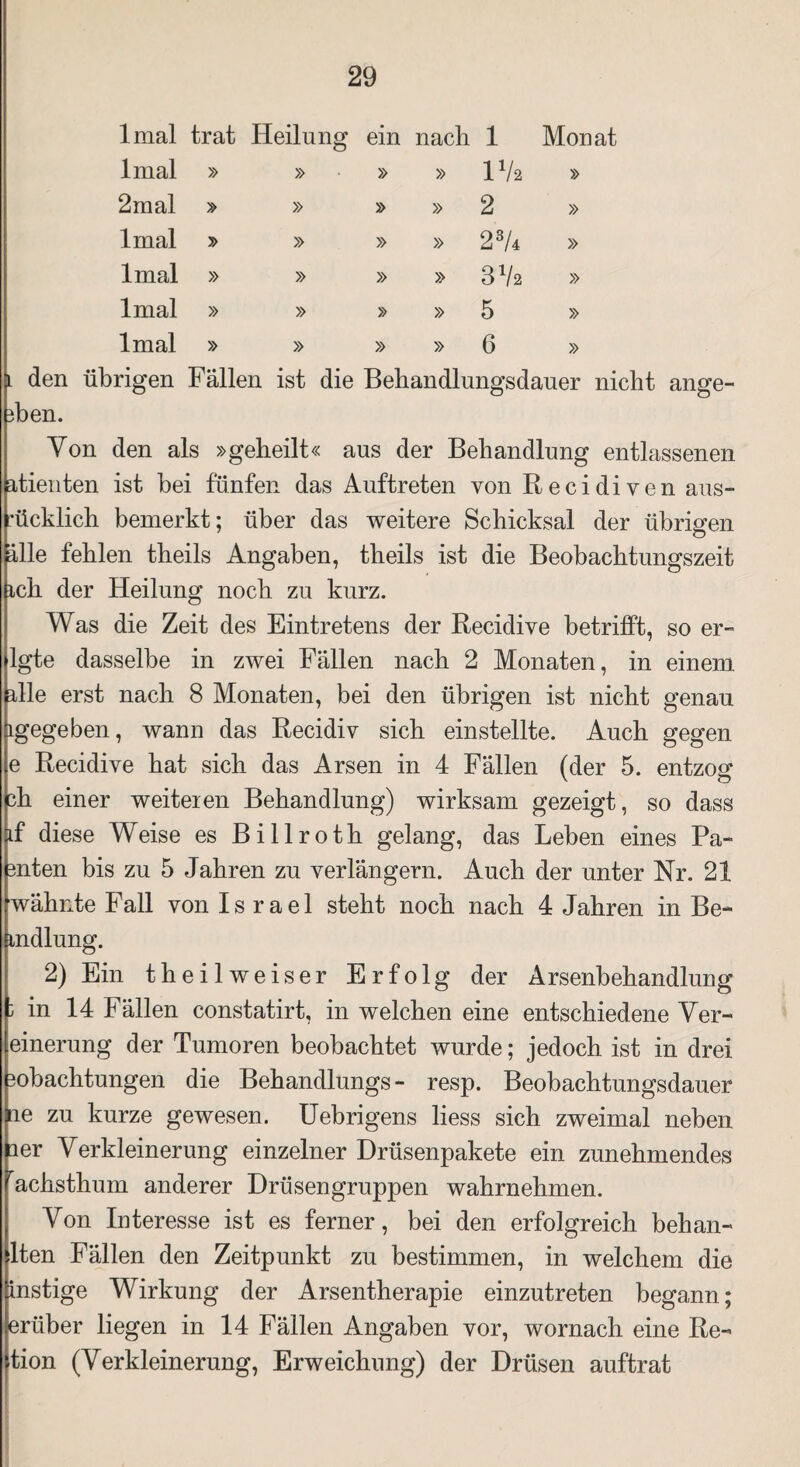 lmal trat Heilung ein nach 1 Monat lmal » » » » IVa 2mal » » » » 2 » lmal > » » » 23/4 » lmal » » » » 3 Vs » lmal » » » 5 » lmal » » » » 6 » l den übrigen Fällen ist die Beliandlungsdauer nicht ange- 3b en. Von den als »geheilt« aus der Behandlung entlassenen atienten ist bei fünfen das Auftreten von Recidiven aus- ücklich bemerkt; über das weitere Schicksal der übrigen alle fehlen theils Angaben, tlieils ist die Beobachtungszeit ich der Heilung noch zu kurz. Was die Zeit des Eintretens der Recidive betrifft, so er- lgte dasselbe in zwei Fällen nach 2 Monaten, in einem alle erst nach 8 Monaten, bei den übrigen ist nicht genau igegeben, wann das Recidiv sich einstellte. Auch gegen e Recidive hat sich das Arsen in 4 Fällen (der 5. entzog eh einer weiteren Behandlung) wirksam gezeigt, so dass if diese Weise es Billroth gelang, das Leben eines Pa- enten bis zu 5 Jahren zu verlängern. Auch der unter Nr. 21 wähnte Fall von Israel steht noch nach 4 Jahren in Be- mdlung. 2) Ein theilweiser Erfolg der Arsenbehandlung J in 14 Fällen constatirt, in welchen eine entschiedene Ver¬ einerung der Tumoren beobachtet wurde; jedoch ist in drei Bobachtungen die Behandlungs- resp. Beobachtungsdauer ne zu kurze gewesen. Uebrigens liess sich zweimal neben laer Verkleinerung einzelner Drüsenpakete ein zunehmendes achsthum anderer Drüsengruppen wahrnehmen. Von Interesse ist es ferner, bei den erfolgreich behan- lten Fällen den Zeitpunkt zu bestimmen, in welchem die instige Wirkung der Arsentherapie einzutreten begann; erüber liegen in 14 Fällen Angaben vor, wornach eine Re- tion (Verkleinerung, Erweichung) der Drüsen auftrat