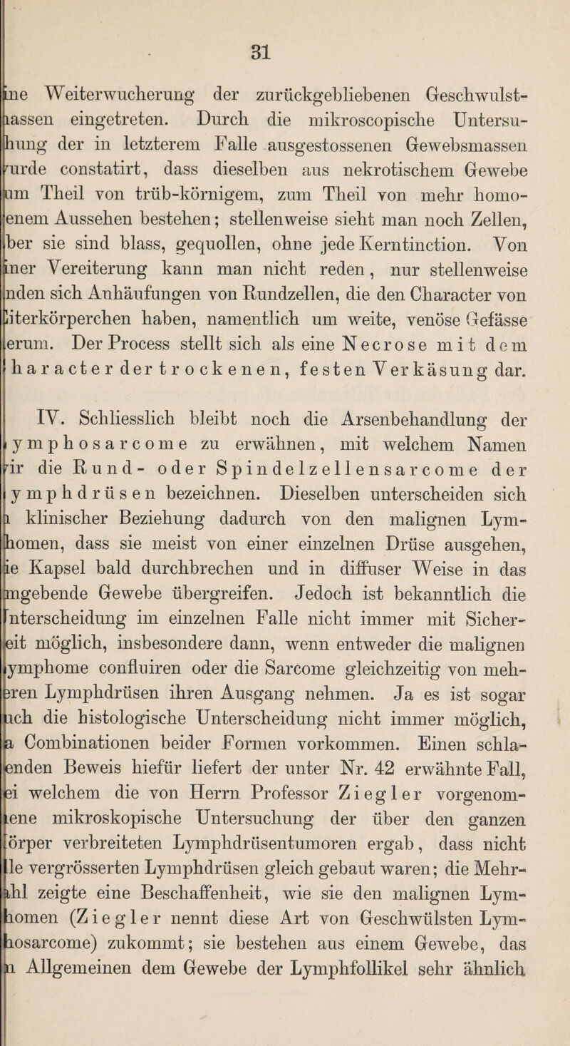 ine Weiterwucherung der zurückgebliebenen Geschwulst- lassen eingetreten. Durch die mikroscopische Untersu- hung der in letzterem Falle ausgestossenen Gewebsmassen mrde constatirt, dass dieselben aus nekrotischem Gewebe um Theil von trüb-körnigem, zum Theil von mehr homo- enem Aussehen bestehen; stellenweise sieht man noch Zellen, her sie sind blass, gequollen, ohne jede Kerntinction. Von in er Vereiterung kann man nicht reden, nur stellenweise nden sich Anhäufungen von Rundzellen, die den Character von literkörperchen haben, namentlich um weite, venöse Gefässe erum. Der Process stellt sich als eine Necrose mit dem haracter der trockenen, festen Verkäsung dar. IV. Schliesslich bleibt noch die Arsenbehandlung der lymphosarcome zu erwähnen, mit welchem Namen dr die Rund- oder Spindelzellensarcome der ymphdrüsen bezeichnen. Dieselben unterscheiden sich 1 klinischer Beziehung dadurch von den malignen Lym- homen, dass sie meist von einer einzelnen Drüse ausgehen, ie Kapsel bald durchbrechen und in diffuser Weise in das [mgebende Gewebe übergreifen. Jedoch ist bekanntlich die nterscheidung im einzelnen Falle nicht immer mit Sicher¬ leit möglich, insbesondere dann, wenn entweder die malignen ymphome confluiren oder die Sarcome gleichzeitig von meh- 3ren Lymphdrüsen ihren Ausgang nehmen. Ja es ist sogar ich die histologische Unterscheidung nicht immer möglich, a Combinationen beider Formen Vorkommen. Einen schla- enden Beweis hiefür liefert der unter Nr. 42 erwähnte Fall, gi welchem die von Herrn Professor Ziegler vorgenom- uene mikroskopische Untersuchung der über den ganzen örper verbreiteten Lymphdriisentumoren ergab, dass nicht le vergrösserten Lymphdrüsen gleich gebaut waren; die Mehr- ^hl zeigte eine Beschaffenheit, wie sie den malignen Lym- homen (Ziegler nennt diese Art von Geschwülsten Lym- (losarcome) zukommt; sie bestehen aus einem Gewebe, das li Allgemeinen dem Gewebe der Lymphfollikel sehr ähnlich