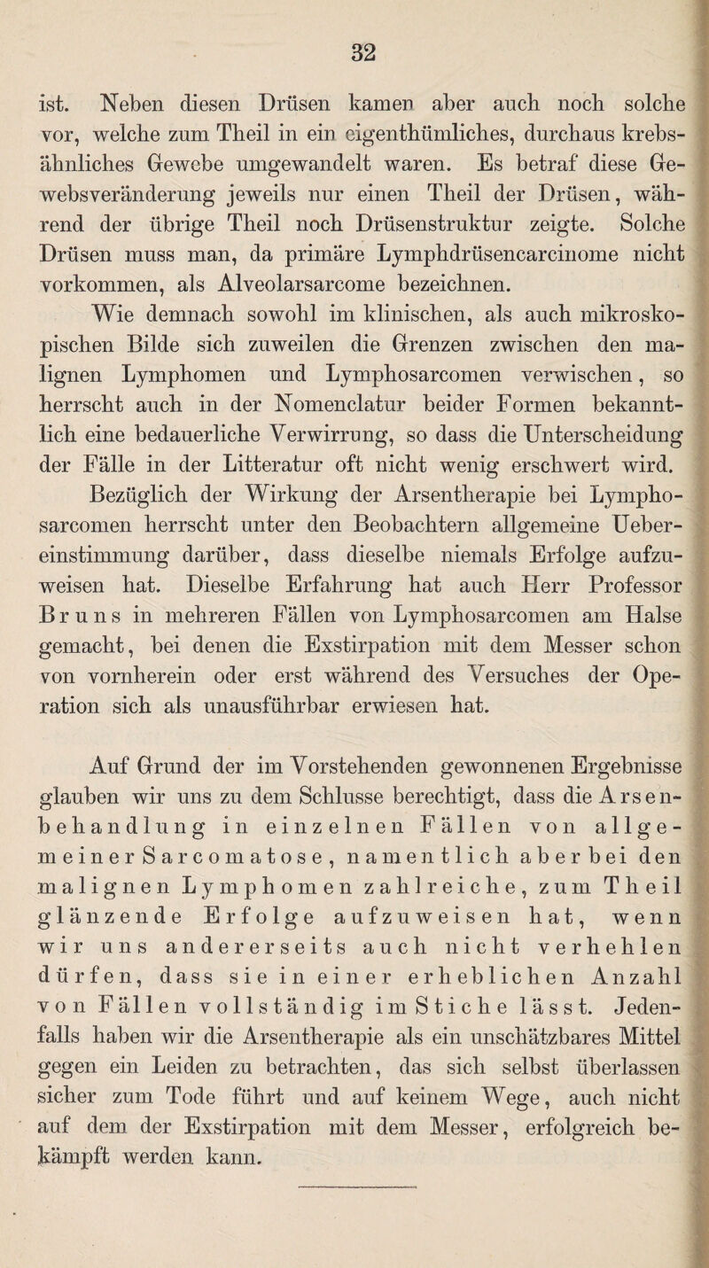 ist. Neben diesen Drüsen kamen aber auch noch solche vor, welche zum Theil in ein eigenthümliches, durchaus krebs¬ ähnliches Gewebe umgewandelt waren. Es betraf diese Ge¬ websveränderung jeweils nur einen Theil der Drüsen, wäh¬ rend der übrige Theil noch Drüsenstruktur zeigte. Solche Drüsen muss man, da primäre Lymphdrüsencarcinome nicht Vorkommen, als Alveolarsarcome bezeichnen. Wie demnach sowohl im klinischen, als auch mikrosko¬ pischen Bilde sich zuweilen die Grenzen zwischen den ma¬ lignen Lymphomen und Lymphosarcomen verwischen, so herrscht auch in der Nomenklatur beider Formen bekannt¬ lich eine bedauerliche Verwirrung, so dass die Unterscheidung der Fälle in der Litteratur oft nicht wenig erschwert wird. Bezüglich der Wirkung der Arsentherapie bei Lympho¬ sarcomen herrscht unter den Beobachtern allgemeine Ueber- einstimmung darüber, dass dieselbe niemals Erfolge aufzu¬ weisen hat. Dieselbe Erfahrung hat auch Herr Professor Bruns in mehreren Fällen von Lymphosarcomen am Halse gemacht, bei denen die Exstirpation mit dem Messer schon von vornherein oder erst während des Versuches der Ope¬ ration sich als unausführbar erwiesen hat. Auf Grund der im Vorstehenden gewonnenen Ergebnisse glauben wir uns zu dem Schlüsse berechtigt, dass die Arsen¬ behandlung in einzelnen Fällen von allge- meinerSarcomatose, namentlich aberbei den malignen Lymphomen zahlreiche, zum Theil glänzende Erfolge aufzu weisen hat, wenn wir uns andererseits auch nicht verhehlen dürfen, dass sie in einer erheblichen Anzahl von Fällen vollständig im Stiche lässt. Jeden¬ falls haben wir die Arsentherapie als ein unschätzbares Mittel gegen ein Leiden zu betrachten, das sich selbst überlassen sicher zum Tode führt und auf keinem Wege, auch nicht auf dem der Exstirpation mit dem Messer, erfolgreich be¬ kämpft werden, kann.