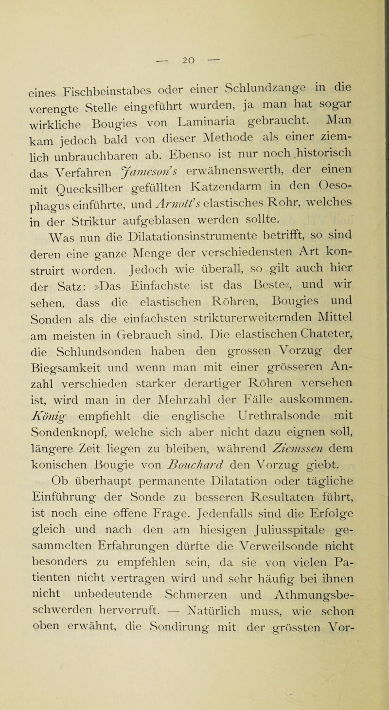 eines Fischbeinstabes oder einer Schlundzange in die verengte Stelle eingeführt wurden, ja man hat sogar wirkliche Bougies von Laminaria gebraucht. Man kam jedoch bald von dieser Methode als einer ziem¬ lich unbrauchbaren ab. Ebenso ist nur noch historisch das Verfahren Jamesoris erwähnenswerth, der einen mit Quecksilber gefüllten Katzendarm in den Oeso¬ phagus einführte, und Arnotfs elastisches Rohr, welches in der Striktur aufgeblasen werden sollte. Was nun die Dilatationsinstrumente betrifft, so sind deren eine ganze Menge der verschiedensten Art kon- struirt worden. Jedoch wie überall, so gilt auch hiei der Satz: »Das Einfachste ist das Beste«, und wir sehen, dass die elastischen Röhren, Bougies und Sonden als die einfachsten strikturerweiternden Mittel am meisten in Gebrauch sind. Die elastischen Chateter, die Schlundsonden haben den grossen Vorzug der Biegsamkeit und wenn man mit einer grösseren An¬ zahl verschieden starker derartiger Röhren versehen ist, wird man in der Mehrzahl der Fälle auskommen. König empfiehlt die englische Urethralsonde mit Sondenknopf, welche sich aber nicht dazu eignen soll, längere Zeit liegen zu bleiben, während Ziemssen dem konischen Bougie von Bouchard den Vorzug giebt. Ob überhaupt permanente Dilatation oder tägliche Einführung der Sonde zu besseren Resultaten führt, ist noch eine offene Frage. Jedenfalls sind die Erfolge gleich und nach den am hiesigen Juliusspitale ge¬ sammelten Erfahrungen dürfte die Verweilsonde nicht besonders zu empfehlen sein, da sie von vielen Pa¬ tienten nicht vertragen wird und sehr häufig bei ihnen nicht unbedeutende Schmerzen und Athmunmsbe- sch werden hervorruft. — Natürlich muss, wie schon oben erwähnt, die Sondirung mit der grössten Vor-