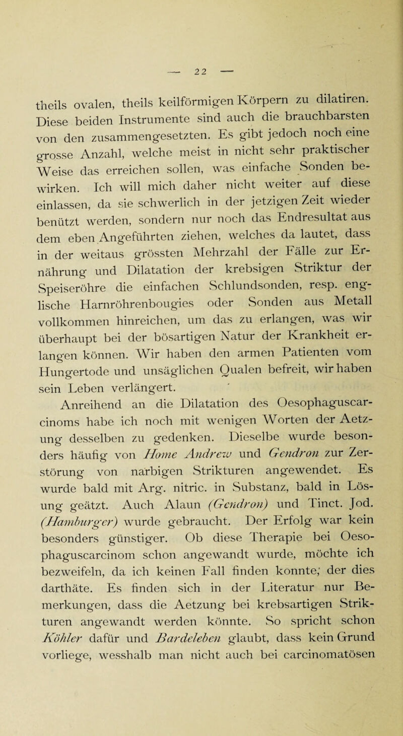 theils ovalen, theils keilförmigen Körpern zu dilatiren. Diese beiden Instrumente sind auch die brauchbarsten von den zusammengesetzten. Es gibt jedoch noch eine grosse Anzahl, welche meist in nicht sehr praktischer Weise das erreichen sollen, was einfache Sonden be¬ wirken. Ich will mich daher nicht weiter auf diese einlassen, da sie schwerlich in der jetzigen Zeit wieder benützt werden, sondern nur noch das Endresultat aus dem eben Angeführten ziehen, welches da lautet, dass in der weitaus grössten Mehrzahl der halle zur Er¬ nährung und Dilatation der krebsigen Striktur der Speiseröhre die einfachen Schlundsonden, resp. eng¬ lische Harnröhrenbougies oder Sonden aus Metall vollkommen hinreichen, um das zu erlangen, was wir überhaupt bei der bösartigen Natur der Krankheit er¬ langen können. Wir haben den armen Patienten vom Hungertode und unsäglichen Qualen befreit, wir haben sein Leben verlängert. Anreihend an die Dilatation des Oesophaguscar- cinoms habe ich noch mit wenigen Worten der Aetz- ung desselben zu gedenken. Dieselbe wurde beson¬ ders häufig von Home Andrew und Gendron zur Zer¬ störung von narbigen Strikturen angewendet. Es wurde bald mit Arg. nitric. in Substanz, bald in Lös¬ ung geätzt. Auch Alaun (Gendron) und linct. Jod. (Hainburger) wurde gebraucht. Der Erfolg war kein besonders günstiger. Ob diese Therapie bei Oeso- phaguscarcinom schon angewandt wurde, möchte ich bezweifeln, da ich keinen Fall finden konnte; der dies darthäte. Es finden sich in der Literatur nur Be¬ merkungen, dass die Aetzung bei krebsartigen Strik¬ turen angewandt werden könnte. So spricht schon Köhler dafür und Bardeleben glaubt, dass kein Grund vorliege, wesshalb man nicht auch bei carcinomatösen