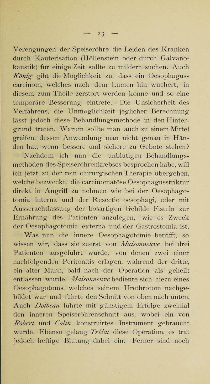 ^3 Verengungen der Speiseröhre die Leiden des Kranken durch Kauterisation (Höllenstein oder durch Galvano¬ kaustik) für einige Zeit sollte zu mildern suchen. Auch König gibt die Möglichkeit zu, dass ein Oesophagus- carcinom, welches nach dem Lumen hin wuchert, in diesem zum Theile zerstört werden könne und so eine temporäre Besserung eintrete. Die Unsicherheit des Verfahrens, die Unmöglichkeit jeglicher Berechnung lässt jedoch diese Behandlungsmethode in den Hinter¬ grund treten. Warum sollte man auch zu einem Mittel greifen, dessen Anwendung man nicht genau in Hän¬ den hat, wenn bessere und sichere zu Gebote stehen? Nachdem ich nun die unblutigen Behandlungs¬ methoden des Speiseröhrenkrebses besprochen habe, will ich jetzt zu der rein chirurgischen Therapie übergehen, welche bezweckt, die carcinomatöse Oesophagusstriktur direkt in Angriff zu nehmen wie bei der Oesophago- tomia interna und der Resectio oesophagi, oder mit Ausserachtlassung der bösartigen Gebilde Fisteln zur Ernährung des Patienten anzulegen, wie es Zweck der Oesophagotomia externa und der Gastrostomia ist. Was nun die innere Oesophagotomie betrifft, so wissen wir, dass sie zuerst von Maisonneuve bei drei Patienten ausgeführt wurde, von denen zwei einer nachfolgenden Peritonitis erlagen, während der dritte, ein alter Mann, bald nach der Operation als geheilt entlassen wurde. Maisonneuve bediente sich hiezu eines Oesophagotoms, welches seinem Urethrotom nachge¬ bildet war und führte den Schnitt von oben nach unten. Auch Dolbcau führte mit günstigem Erfolge zweimal den inneren Speiseröhrenschnitt aus, wobei ein von Robert und Colin konstruirtes Instrument gebraucht wurde. Ebenso gelang Trelat diese Operation, es trat jedoch heftige Blutung dabei ein. Ferner sind noch