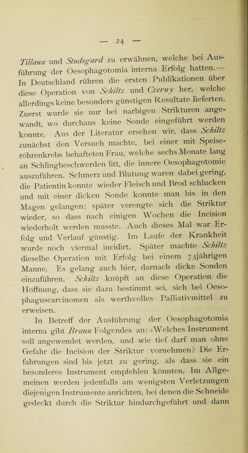 Tillmix und Studsgard zu erwähnen, welche bei Aus¬ führung der Oesophagotomia interna Erfolg hatten.— In Deutschland rühren die ersten Publikationen über diese Operation von Schütz und Czerny her, welche allerdings keine besonders günstigen Resultate lieferten. Zuerst wurde sie nur bei narbigen Strikturen ange¬ wandt, wo durchaus keine Sonde eingeführt werden konnte. Aus der Literatur ersehen wir, dass Schlitz zunächst den Versuch machte, bei einer mit Speise¬ röhrenkrebs behafteten Frau, welche sechs Monate lang an Schlingbeschwerden litt, die innere Oesophagotomie auszuführen. Schmerz und Blutung waren dabei gering, die Patientin konnte wieder Fleisch und Brod schlucken und mit einer dicken Sonde konnte man bis in den Magen gelangen; später verengte sich die Striktur wieder, so dass nach einigen Wochen die Incision wiederholt werden musste. Auch dieses Mal war Er¬ folg und Verlauf günstig. Im Laufe der Krankheit wurde noch viermal incidirt. Später machte Schlitz dieselbe Operation mit Erfolg bei einem 73jährigen Manne. Es gelang auch hier, darnach dicke Sonden einzuführen. Schütz knüpft an diese (Iperation die Hoffnung, dass sie dazu bestimmt sei, sich bei Oeso- phaguscarcinomen als werthvolles Palliativmittel zu erweisen. In Betreff der Ausführung der Oesophagotomia interna gibt Braun Folgendes an: »Welches Instrument soll angewendet werden, und wie tief darf man ohne Gefahr die Incision der Striktur vornehmen? Die Er¬ fahrungen sind bis jetzt zu gering, als dass sie ein besonderes Instrument empfehlen könnten. Im Allge¬ meinen werden jedenfalls am wenigsten Verletzungen diejenigen Instrumente anrichten, bei denen die Schneide gedeckt durch die Striktur hindurchgeführt und dann