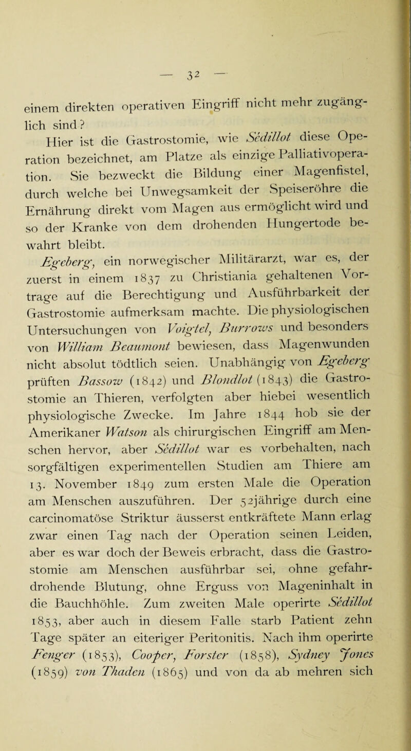 einem direkten operativen Eingriff nicht mehr zugäng¬ lich sind? Hier ist die Gastrostomie, wie Sedillot diese Ope¬ ration bezeichnet, am Platze als einzige Palliativopera¬ tion. Sie bezweckt die Bildung einer Magenfistel, durch welche bei Unwegsamkeit der Speiseröhre die Ernährung direkt vom Magen aus ermöglicht wird und so der Kranke von dem drohenden Hungertode be¬ wahrt bleibt. Egeberg, ein norwegischer Militärarzt, war es, der zuerst in einem 1837 zu Christiania gehaltenen \ or¬ trage auf die Berechtigung und Ausführbarkeit der Gastrostomie aufmerksam machte. Die physiologischen Untersuchungen von Voigtei} Burrozvs und besonders von William Beaumont bewiesen, dass Magen wunden nicht absolut tödtlich seien. Unabhängig von Egeberg prüften Bassoiv (1842) und Blondlot (1843) die Gastro¬ stomie an Thieren, verfolgten aber hiebei wesentlich physiologische Zwecke. Im Jahre 1844 hob sie der Amerikaner Watson als chirurgischen Eingriff am Men¬ schen hervor, aber Sedillot war es Vorbehalten, nach sorgfältigen experimentellen Studien am Ihiere am 13. November 1849 zum ersten Male die Operation am Menschen auszuführen. Der 52jährige durch eine carcinomatöse Striktur äusserst entkräftete Mann erlag zwar einen Tag nach der Operation seinen Leiden, aber es war doch der Beweis erbracht, dass die Gastro¬ stomie am Menschen ausführbar sei, ohne gefahr¬ drohende Blutung, ohne Erguss von Mageninhalt in die Bauchhöhle. Zum zweiten Male operirte Sedillot 1853, aber auch in diesem Falle starb Patient zehn Tage später an eiteriger Peritonitis. Nach ihm operirte Fenger (1853), Cooler, Förster (1858), Sydney Jones (1859) von Fluiden (1865) und von da ab mehren sich