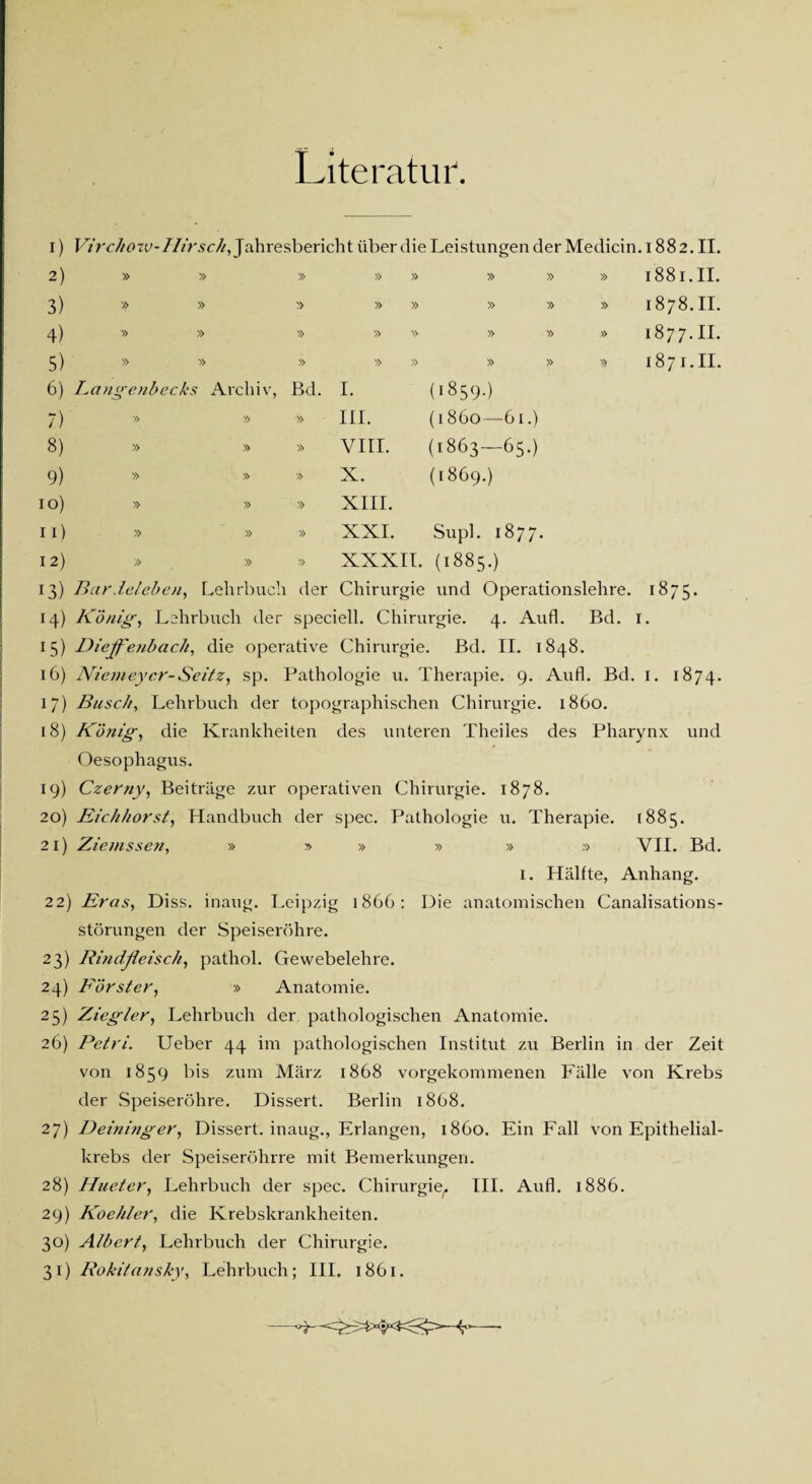 Literatur. I) Virchotv-Hirsch, Jahresbericht über die Leistungen der Medicin. 1882. II. 2) 3) 4) 5) 1881.11. 1878.11. 1877.11. 1871.11. 6) Langenbecks Archiv, Bd. 7) » » » 8) » » » 9) » » » 1 o) » » » 11) » » » 12) » » » (i859-) (1860—-61.) (1863—65.) (1869.) I. III. VIII. X. XIII. XXI. Supl. 1877. XXXII. (1885.) 13) Bar Jeleben, Lehrbuch der Chirurgie und Operationslehre. 1875. 14) König, Lehrbuch der speciell. Chirurgie. 4. Aufl. Bd. I. 15) Diejfenbach, die operative Chirurgie. Bd. II. 1848. 16) Niemeycr-Seitz, sp. Pathologie u. Therapie. 9. Aufl. Bd. I. 1874. 17) Busch, Lehrbuch der topographischen Chirurgie. 1860. 18) König, die Krankheiten des unteren Theiles des Pharynx und Oesophagus. 19) Czerny, Beiträge zur operativen Chirurgie. 1878. 20) Eichhorst, Handbuch der spec. Pathologie u. Therapie. 1885. 21) Ziemssen, » » » » » » VII. Bd. 1. Hälfte, Anhang. 22) Eras, Diss. inang. Leipzig 1866: Die anatomischen Canalisations- störungen der Speiseröhre. 23) Rindfleisch, pathol. Gewebelehre. 24) Förster, » Anatomie. 25) Ziegler, Lehrbuch der pathologischen Anatomie. 26) Petri. Ueber 44 im pathologischen Institut zu Berlin in der Zeit von 1859 bis zum März 1868 vorgekommenen Fälle von Krebs der Speiseröhre. Dissert. Berlin 1868. 27) Deininger, Dissert. inaug., Erlangen, 1860. Ein Fall von Epithelial¬ krebs der Speiseröhrre mit Bemerkungen. 28) Hueter, Lehrbuch der spec. Chirurgie^ III. Aufl. 1886. 29) Koehler, die Krebskrankheiten. 30) Albert, Lehrbuch der Chirurgie. 31) Rokitansky, Lehrbuch; III. 1861. 3——’