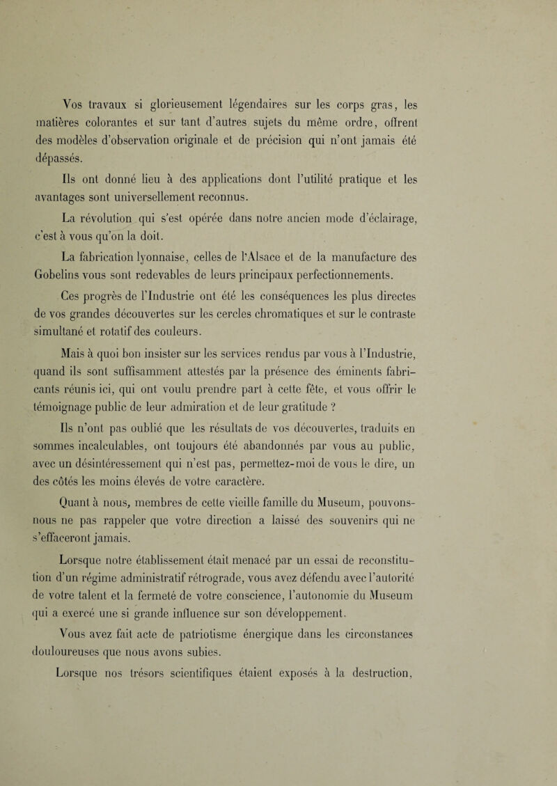 Vos travaux si glorieusement légendaires sur les corps gras, les matières colorantes et sur tant d’autres sujets du même ordre, offrent des modèles d’observation originale et de précision qui n’ont jamais été dépassés. Ils ont donné lieu à des applications dont Futilité pratique et les avantages sont universellement reconnus. La révolution qui s’est opérée dans notre ancien mode d’éclairage, c’est à vous qu’on la doit. La fabrication lyonnaise, celles de l’Alsace et de la manufacture des Gobelins vous sont redevables de leurs principaux perfectionnements. Ces progrès de l’Industrie ont été les conséquences les plus directes de vos grandes découvertes sur les cercles chromatiques et sur le contraste simultané et rotatif des couleurs. Mais à quoi bon insister sur les services rendus par vous à l’Industrie, quand ils sont suffisamment attestés par la présence des éminents fabri¬ cants réunis ici, qui ont voulu prendre part à cette fête, et vous offrir le témoignage public de leur admiration et de leur gratitude ? Ils n’ont pas oublié que les résultats de vos découvertes, traduits en sommes incalculables, ont toujours été abandonnés par vous au public, avec un désintéressement qui n’est pas, permettez-moi de vous le dire, un des côtés les moins élevés de votre caractère. Quant à nous, membres de cette vieille famille du Muséum, pouvons- nous ne pas rappeler que votre direction a laissé des souvenirs qui ne s’effaceront jamais. Lorsque notre établissement était menacé par un essai de reconstitu¬ tion d’un régime administratif rétrograde, vous avez défendu avec l’autorité de votre talent et la fermeté de votre conscience, l’autonomie du Muséum qui a exercé une si grande influence sur son développement. Vous avez fait acte de patriotisme énergique dans les circonstances douloureuses que nous avons subies.