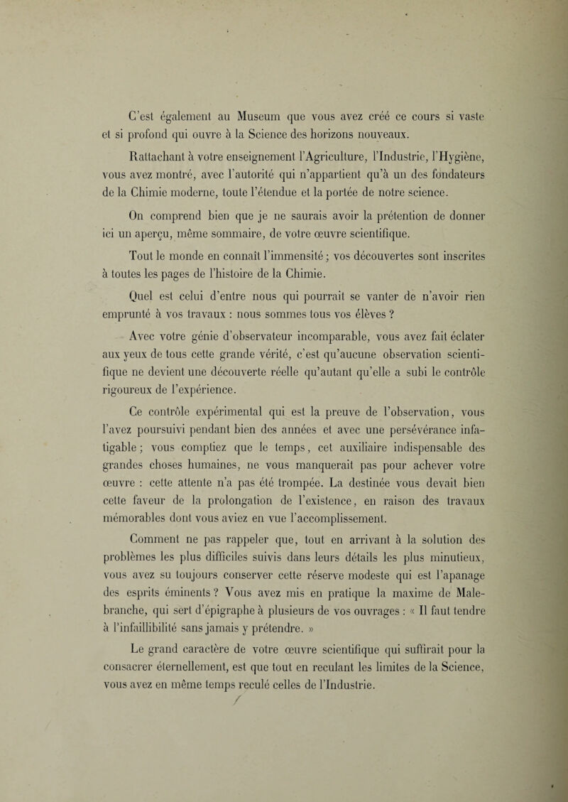 C’est également au Muséum que vous ayez créé ce cours si vaste et si profond qui ouvre à la Science des horizons nouveaux. Rattachant à votre enseignement l’Agriculture, l’Industrie, l’Hygiène, vous avez montré, avec l’autorité qui n’appartient qu’à un des fondateurs de la Chimie moderne, toute l’étendue et la portée de notre science. On comprend bien que je ne saurais avoir la prétention de donner ici un aperçu, même sommaire, de votre œuvre scientifique. Tout le monde en connaît l’immensité ; vos découvertes sont inscrites à toutes les pages de l’histoire de la Chimie. Quel est celui d’entre nous qui pourrait se vanter de n’avoir rien emprunté à vos travaux : nous sommes tous vos élèves ? Avec votre génie d’observateur incomparable, vous avez fait éclater aux yeux de tous cette grande vérité, c’est qu’aucune observation scienti¬ fique ne devient une découverte réelle qu’autant qu’elle a subi le contrôle rigoureux de l’expérience. Ce contrôle expérimental qui est la preuve de l’observation, vous l’avez poursuivi pendant bien des années et avec une persévérance infa¬ tigable ; vous comptiez que le temps, cet auxiliaire indispensable des grandes choses humaines, ne vous manquerait pas pour achever votre œuvre : cette attente n’a pas été trompée. La destinée vous devait bien cette faveur de la prolongation de l’existence, en raison des travaux mémorables dont vous aviez en vue l’accomplissement. Comment ne pas rappeler que, tout en arrivant à la solution des problèmes les plus difficiles suivis dans leurs détails les plus minutieux, vous avez su toujours conserver cette réserve modeste qui est l’apanage des esprits éminents? Vous avez mis en pratique la maxime de Male- branche, qui sert d’épigraphe à plusieurs de vos ouvrages : « Il faut tendre à l’infaillibilité sans jamais y prétendre. » Le grand caractère de votre œuvre scientifique qui suffirait pour la consacrer éternellement, est que tout en reculant les limites de la Science, vous avez en même temps reculé celles de l’Industrie. /