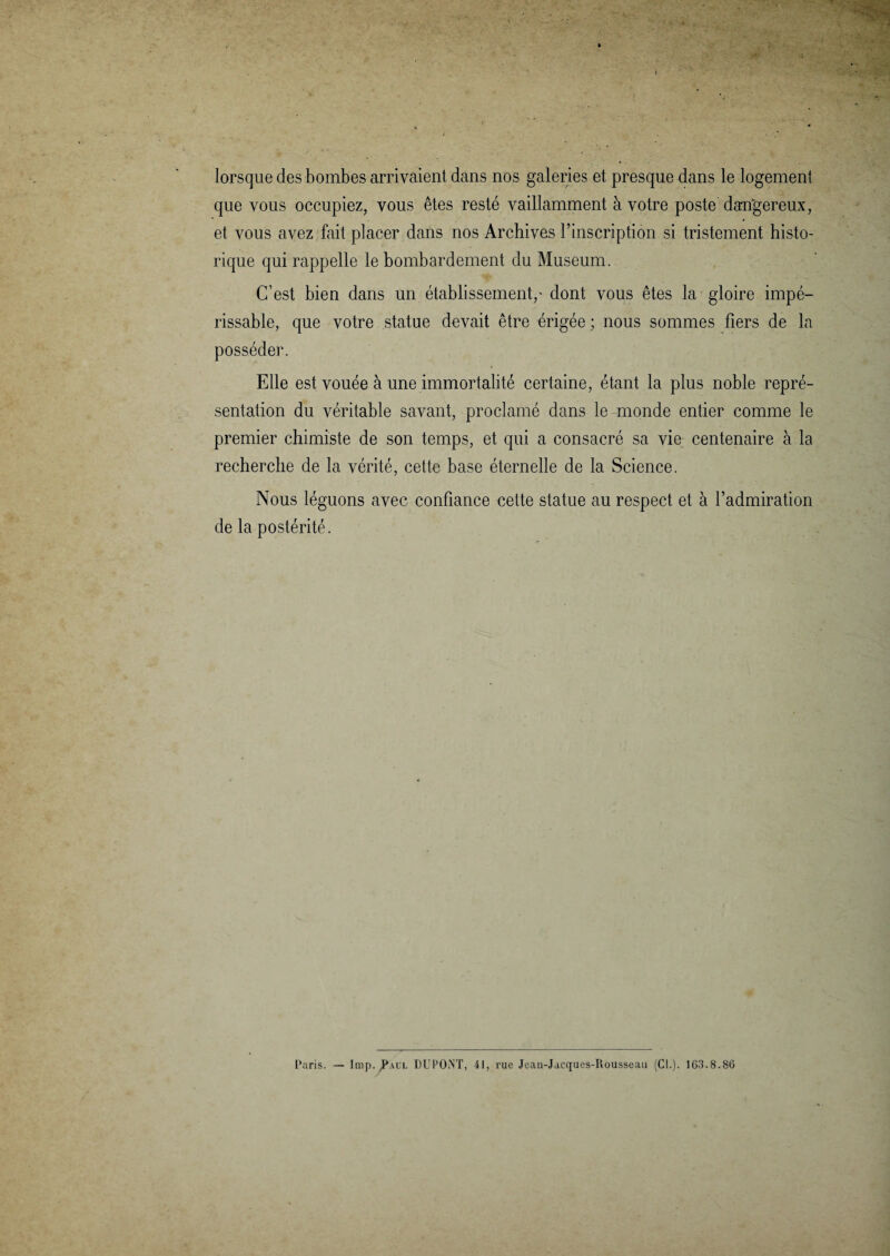 lorsque des bombes arrivaient dans nos galeries et presque dans le logement que vous occupiez, vous êtes resté vaillamment à votre poste dangereux, et vous avez fait placer dans nos Archives l’inscription si tristement histo¬ rique qui rappelle le bombardement du Muséum. C’est bien dans un établissement,' dont vous êtes la gloire impé¬ rissable, que votre statue devait être érigée ; nous sommes fiers de la posséder. Elle est vouée à une immortalité certaine, étant la plus noble repré¬ sentation du véritable savant, proclamé dans le monde entier comme le premier chimiste de son temps, et qui a consacré sa vie centenaire à la recherche de la vérité, cette base éternelle de la Science. Nous léguons avec confiance cette statue au respect et à l’admiration de la postérité. Paris. — lmp. Paul DUPONT, 41, rue Jean-Jacques-Rousseau (Cl.). 163.8.86