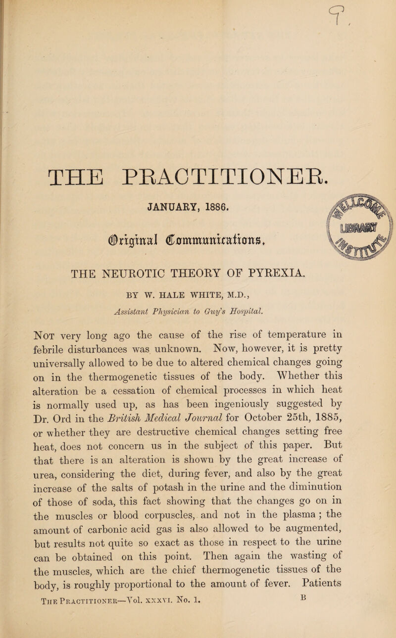 ✓ THE PBACTITIONER. JANUARY, 1886. Original Cotmmmuations, THE NEUROTIC THEORY OF PYREXIA. BY W. HALE WHITE, M.D., Assistant Physician to Guy’s Hospital. Not very long ago the cause of the rise of temperature in febrile disturbances was unknown. Now, however, it is pretty universally allowed to be due to altered chemical changes going on in the thermogenetic tissues of the body. Whether this alteration he a cessation of chemical processes in which heat is normally used up, as has been ingeniously suggested by Dr. Ord in the British Medical Journal for October 25th, 1885, or whether they are destructive chemical changes setting free heat, does not concern us in the subject of this paper. But that there is an alteration is shown by the great increase of urea, considering the diet, during fever, and also by the great increase of the salts of potash in the urine and the diminution of those of soda, this fact showing that the changes go on in the muscles or blood corpuscles, and not in the plasma ; the amount of carbonic acid gas is also allowed to be augmented, but results not quite so exact as those in respect to the urine can be obtained on this point. Then again the wasting of the muscles, which are the chief thermogenetic tissues of the body, is roughly proportional to the amount of fever. Patients The Practitioner—Yol. xxxvi. No. 1. **