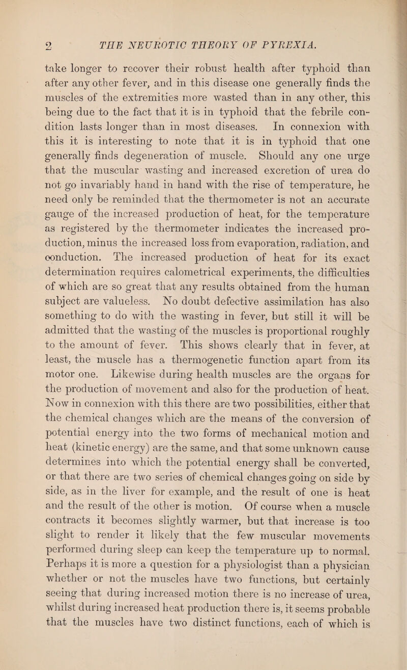 take longer to recover their robust health after typhoid than after any other fever, and in this disease one generally finds the muscles of the extremities more wasted than in any other, this being due to the fact that it is in typhoid that the febrile com dition lasts longer than in most diseases. In connexion with this it is interesting to note that it is in typhoid that one generally finds degeneration of muscle. Should any one urge that the muscular wasting and increased excretion of urea do not go invariably hand in hand with the rise of temperature, he need only be reminded that the thermometer is not an accurate gauge of the increased production of heat, for the temperature as registered by the thermometer indicates the increased pro¬ duction, minus the increased loss from evaporation, radiation, and conduction. The increased production of heat for its exact determination requires calometrical experiments, the difficulties of which are so great that any results obtained from the human subject are valueless. No doubt defective assimilation has also something to do with the wasting in fever, but still it will be admitted that the wasting of the muscles is proportional roughly to the amount of fever. This shows clearly that in fever, at least, the muscle has a thermogene tic function apart from its motor one. Likewise during health muscles are the organs for the production of movement and also for the production of heat. Nowr in connexion with this there are two possibilities, either that the chemical changes which are the means of the conversion of potential energy into the two forms of mechanical motion and heat (kinetic energy) are the same, and that some unknown cause determines into which the potential energy shall be converted, or that there are two series of chemical changes going on side by side, as in the liver for example, and the result of one is heat and the result of the other is motion. Of course when a muscle contracts it becomes slightly warmer, but that increase is too slight to render it likely that the few muscular movements performed during sleep can keep the temperature up to normal. Perhaps it is more a question for a physiologist than a physician whether or not the muscles have two functions, but certainly seeing that during increased motion there is no increase of urea, whilst during increased heat production there is, it seems probable that the muscles have two distinct functions, each of which is