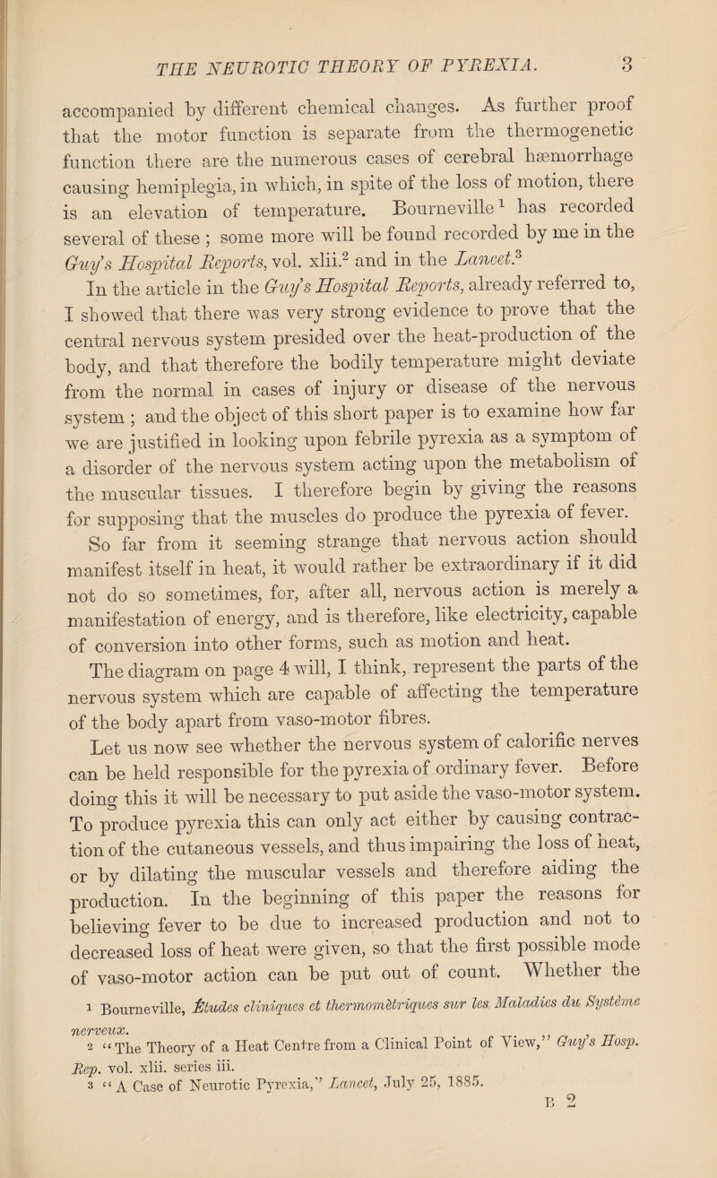 accompanied by different chemical changes. As further proof that the motor function is separate from the thermogenetic function there are the numerous cases of cerebial hsemorrhage causing hemiplegia, m which, in spite of the loss of motion, theie is an elevation of temperature. Bourneville1 has recoided several of these 5 some more will be found recoided by me m the Guy s Hospital Reports, vol. xlii.2 and in the Lancet.3 In the article in the Guys Hospital Reports, already referred to, I showed that there was very strong evidence to prove that the central nervous system presided over the heat-production of the body, and that therefore the bodily temperature might deviate from the normal in cases of injury or disease of the nervous system 5 and the object of this short paper is to examine how far we are justified in looking upon febrile pyrexia as a symptom of a disorder of the nervous system acting upon the metabolism of the muscular tissues. I therefore begin by giving the reasons for supposing that the muscles do produce the pyrexia of fever. So far from it seeming strange that nervous action should manifest itself in heat, it would rather be extiaordmary if it did not do so sometimes, for, after all, nervous action is merely a manifestation of energy, and is therefore, like electricity, capable of conversion into other forms, such as motion and. heat. The diagram on page 4 will, I think, represent the parts of the nervous system which are capable of affecting the lemperatuie of the body apart from vaso-motor fibres. Let us now see whether the nervous system of calorific nerves can be held responsible for the pyrexia of ordinary fever. Before doing this it will be necessary to put aside the vaso-motor system. To produce pyrexia this can only act either by causing contrac¬ tion of the cutaneous vessels, and thus impairing the loss of heat, or by dilating the muscular vessels and therefore aiding the production. In the beginning of this paper the reasons for believing fever to be due to increased production and not to decreased loss of heat were given, so that the first possible mode of vaso-motor action can be put out of count. Whether the 1 Bourneville, Ltudes cliniques et thcrrnomUriques sur les Maladies du Systems 7l/CTVC'lltXy» 2 “The Theory of a Heat Centre from a Clinical Point of View,” Guy s Hosp. Rep. vol. xlii. series iii. 3 “ A Case of Neurotic Pyrexia,’’ lancet, July 25, 1885. B 2